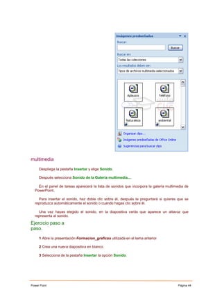 multimedia

     Despliega la pestaña Insertar y elige Sonido.

     Después selecciona Sonido de la Galería multimedia....

    En el panel de tareas aparecerá la lista de sonidos que incorpora la galería multimedia de
  PowerPoint.

    Para insertar el sonido, haz doble clic sobre él, después te preguntará si quieres que se
  reproduzca automáticamente el sonido o cuando hagas clic sobre él.

    Una vez hayas elegido el sonido, en la diapositiva verás que aparece un altavoz que
  representa al sonido.

Ejercicio paso a
paso.

     1 Abre la presentación Formacion_graficos utilizada en el tema anterior

     2 Crea una nueva diapositiva en blanco.

     3 Selecciona de la pestaña Insertar la opción Sonido.




Power Point                                                                            Página 44
 