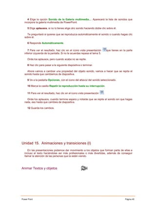 4 Elige la opción Sonido de la Galería multimedia.... Aparecerá la lista de sonidos que
  incorpora la galería multimedia de PowerPoint.

     5 Elige aplausos, si no lo tienes elige otro sonido haciendo doble clic sobre él.

    Te preguntará si quieres que se reproduzca automáticamente el sonido o cuando hagas clic
  sobre él.

     6 Responde Automáticamente.

     7 Para ver el resultado, haz clic en el icono vista presentación          que tienes en la parte
  inferior izquierda de la pantalla. Si no te acuerdas repasa el tema 5.

     Oirás los aplausos, pero cuando acaba no se repite.

     8 Haz clic para pasar a la siguiente diapositiva o terminar.

    Ahora vamos a cambiar una propiedad del objeto sonido, vamos a hacer que se repita el
  sonido hasta que cambiemos de diapositiva.

     9 Ve a la pestaña Opciones, con el icono del altavoz del sonido seleccionado.

     10 Marca la casilla Repetir la reproducción hasta su interrupción.

     11 Para ver el resultado, haz clic en el icono vista presentación     .

    Oirás los aplausos, cuando termine espera y notarás que se repite el sonido sin que hagas
  nada, eso hasta que cambies de diapositiva.

     12 Guarda los cambios.




Unidad 15. Animaciones y transiciones (I)
     En las presentaciones podemos dar movimiento a los objetos que forman parte de ellas e
  incluso al texto haciéndolas así más profesionales o más divertidas, además de conseguir
  llamar la atención de las personas que la están viendo.



Animar Textos y objetos




Power Point                                                                                   Página 45
 
