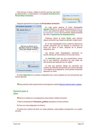 Para animar un texto u objeto lo primero que hay que hacer
  es seleccionarlo, a continuación ir a la pestaña Animaciones y
  Personalizar animación.



     Después aparecerá en el panel de Personalizar animación.

                                              En este panel aparece el botón desplegable
                                           Agregar efecto en la cual seleccionaremos el tipo de
                                           efecto que queramos aplicar, incluso podremos elegir
                                           la trayectoria exacta del movimiento seleccionándola
                                           del menú Trayectorias de desplazamiento.

                                              Podemos utilizar el botón Quitar para eliminar
                                           alguna animación que hayamos aplicado a algún texto.

                                              En la lista desplegable Inicio podemos seleccionar
                                           cuándo queremos que se aplique la animación (al
                                           hacer clic sobre el ratón, después de la anterior
                                           diapositiva, etc).

                                             Las demás listas desplegables cambiarán en
                                           función del tipo de movimiento y el inicio del mismo.

                                             La Velocidad suele ser una característica común
                                           por lo que podemos controlarla en casi todas las
                                           animaciones que apliquemos a un objeto.

                                              La lista que aparece debajo de velocidad nos
                                           muestra las distintas animaciones que hemos aplicado
                                           a los objetos de la diapositiva, como podrás comprobar
                                           aparecen en orden.

    El botón Reproducir te muestra la diapositiva tal y como quedará con las animaciones que
  hemos aplicado.



        Para practicar estas operaciones te aconsejamos realizar Ejercicio Animar texto y objetos



Ejercicio paso a
paso.

        Vamos a insertar en una diapositiva varios textos y darles animación.

     1 Abre la presentación Formacion_graficos utilizada en el tema anterior.

     2 Crea una nueva diapositiva en blanco.

    3 Inserta tres cuadros de texto con estas palabras, cada palabra corresponde a un cuadro
  de texto




Power Point                                                                                Página 46
 