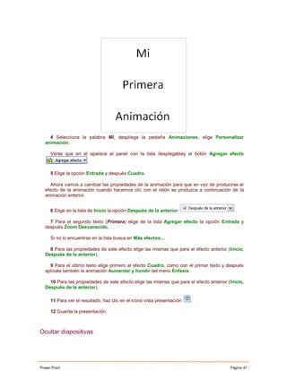 4 Selecciona la palabra Mi, despliega la pestaña Animaciones, elige Personalizar
  animación.

     Verás que en el aparece el panel con la lista desplegabley el botón Agregar efecto
                       .

     5 Elige la opción Entrada y después Cuadro.

    Ahora vamos a cambiar las propiedades de la animación para que en vez de producirse el
  efecto de la animación cuando hacemos clic con el ratón se produzca a continuación de la
  animación anterior.


     6 Elige en la lista de Inicio la opción Después de la anterior                         .

    7 Para el segundo texto (Primera) elige de la lista Agregar efecto la opción Entrada y
  después Zoom Desvanecido.

     Si no lo encuentras en la lista busca en Más efectos....

    8 Para las propiedades de este efecto elige las mismas que para el efecto anterior (Inicio,
  Después de la anterior).

    9 Para el último texto elige primero el efecto Cuadro, como con el primer texto y después
  aplícale también la animación Aumentar y hundir del menú Énfasis.

    10 Para las propiedades de este efecto elige las mismas que para el efecto anterior (Inicio,
  Después de la anterior).

     11 Para ver el resultado, haz clic en el icono vista presentación   .

     12 Guarda la presentación.



Ocultar diapositivas




Power Point                                                                              Página 47
 