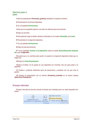 Ejercicio paso a
paso.

     1 Abre la presentación Formacion_graficos utilizada en el ejercicio anterior.

     2 Posiciónate en la primera diapositiva.

     3 Ve a la pestaña Animaciones.

     Verás que en la pestaña aparece una lista con distintos tipos de transición.

     4 Elige uno de ellos.

     5 Para apreciar mejor el efecto cambia la velocidad, en el cuadro Velocidad: pon Lento.

     6 Posiciónate en la segunda diapositiva.

     7 Ve a la pestaña Animaciones.

     8 Elige otro tipo de transición.

    9 Y en el apartado Avanzar a la diapositiva activa la casilla Automáticamente después
  de y pon 5 segundos.

    Recuerda que si no cambias esta opción no pasará a la siguiente diapositiva hasta que no
  hagas clic.

     10 Pasa a la Vista Presentación.

     Observa el efecto. Si se queda en una diapositiva sin moverse, haz clic para pasar a la
  siguiente.

    11 Puedes ir probando diferentes tipos de transiciones y quedarte con los que más te
  gustan.

    12 Guarda la presentación con el nombre Formacion_animada en la misma carpeta
  (Ejercicios Powerpoint).




Ensayar intervalos

     Ensayar intervalos te permite calcular el tiempo que necesitas para ver cada diapositiva sin
  prisas.




Power Point                                                                               Página 49
 