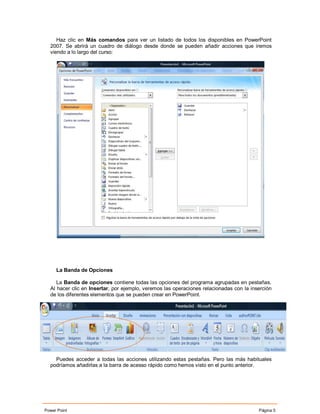 Haz clic en Más comandos para ver un listado de todos los disponibles en PowerPoint
  2007. Se abrirá un cuadro de diálogo desde donde se pueden añadir acciones que iremos
  viendo a lo largo del curso:




     La Banda de Opciones

     La Banda de opciones contiene todas las opciones del programa agrupadas en pestañas.
  Al hacer clic en Insertar, por ejemplo, veremos las operaciones relacionadas con la inserción
  de los diferentes elementos que se pueden crear en PowerPoint.




    Puedes acceder a todas las acciones utilizando estas pestañas. Pero las más habituales
  podríamos añadirlas a la barra de acesso rápido como hemos visto en el punto anterior.




Power Point                                                                              Página 5
 
