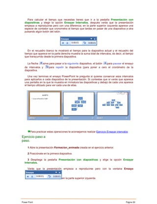 Para calcular el tiempo que necesitas tienes que ir a la pestaña Presentación con
  diapositivas y elegir la opción Ensayar Intervalos, después verás que la presentación
  empieza a reproducirse pero con una diferencia, en la parte superior izquierda aparece una
  especie de contador que cronometra el tiempo que tardas en pasar de una diapositiva a otra
  pulsando algún botón del ratón.




     En el recuadro blanco te mostrará el tiempo para la diapositiva actual y el recuadro del
  tiempo que aparece en la parte derecha muestra la suma total de intervalos, es decir, el tiempo
  que transcurrido desde la primera diapositiva.

     La flecha   sirve para pasar a la siguiente diapositiva, el botón para pausar el ensayo
  de intervalos y      para repetir la diapositiva (para poner a cero el cronómetro de la
  diapositiva.

     Una vez terminas el ensayo PowerPoint te pregunta si quieres conservar esos intervalos
  para aplicarlos a cada diapositiva de la presentación. Si contestas que sí verás que aparece
  una pantalla en la que te muestra en miniatura las diapositivas y debajo de cada una aparece
  el tiempo utilizado para ver cada una de ellas.




        Para practicar estas operaciones te aconsejamos realizar Ejercicio Ensayar intervalos

Ejercicio paso a
paso.

     1 Abre la presentación Formacion_animada creada en el ejercicio anterior.

     2 Posiciónate en la primera diapositiva.

     3 Despliega la pestaña Presentación con diapositivas y elige la opción Ensayar
  Intervalos.

     Verás que la presentación empieza a reproducirse pero con la ventana Ensayo


                                   en la parte superior izquierda.




Power Point                                                                                Página 50
 