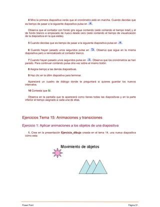 4 Mira la primera diapositiva verás que el cronómetro está en marcha. Cuando decidas que
  es tiempo de pasar a la siguiente diapositiva pulsa en  .

    Observa que el contador con fondo gris sigue contando (está contando el tiempo total) y el
  de fondo blanco a empezado de nuevo desde cero (está contando el tiempo de visualización
  de la diapositiva en la que estás).

     5 Cuando decidas que es tiempo de pasar a la siguiente diapositiva pulsa en   .

     6 Cuando hayan pasado unos segundos pulsa en            . Observa que sigue en la misma
  diapositiva pero a reinicializado el contador blanco.

    7 Cuando hayan pasado unos segundos pulsa en          . Observa que los cronómetros se han
  parado. Para continuar contando pulsa otra vez sobre el mismo botón.

     8 Asigna tiempo a las demás diapositivas.

     9 Haz clic en la últim diapostiva para terminar.

     Aparecerá un cuadro de diálogo donde te preguntará si quieres guardar los nuevos
  intervalos.

     10 Contesta que Sí.

     Observa en la pantalla que te aparecerá como tienes todas las diapositivas y en la parte
  inferior el tiempo asignado a cada una de ellas.




Ejercicios Tema 15: Animaciones y transiciones

Ejercicio 1: Aplicar animaciones a los objetos de una diapositiva

    1. Crea en la presentación Ejercicio_dibujo creada en el tema 14, una nueva diapositiva
  como esta:




Power Point                                                                            Página 51
 