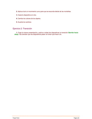 2. Aplica al sol un movimiento curvo para que se esconda detrás de las montañas.

     3. Copia la diapositiva en otra.

     4. Cambia los colores de los objetos.

     5. Guarda los cambios



Ejercicio 2: Transición

    1. Coge la misma presentación y aplíca a todas las diapositivas la transición Barrido hacia
  abajo, haz también que las diapositivas pasen sin tener que hacer clic.




Power Point                                                                             Página 52
 