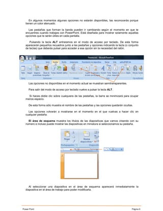 En algunos momentos algunas opciones no estarán disponibles, las reconocerás porque
  tienen un color atenuado.

    Las pestañas que forman la banda pueden ir cambiando según el momento en que te
  encuentres cuando trabajes con PowerPoint. Está diseñada para mostrar solamente aquellas
  opciones que te serán útiles en cada pantalla.

     Pulsando la tecla ALT entraremos en el modo de acceso por teclado. De esta forma
  aparecerán pequeños recuadros junto a las pestañas y opciones indicando la tecla (o conjunto
  de teclas) que deberás pulsar para acceder a esa opción sin la necesidad del ratón.




     Las opciones no disponibles en el momento actual se muestran semitransparentes.

     Para salir del modo de acceso por teclado vuelve a pulsar la tecla ALT.

    Si haces doble clic sobre cualquiera de las pestañas, la barra se minimizará para ocupar
  menos espacio.

     De esta forma sólo muestra el nombre de las pestañas y las opciones quedarán ocultas.

    Las opciones volverán a mostrarse en el momento en el que vuelvas a hacer clic en
  cualquier pestaña.

    El área de esquema muestra los títulos de las diapositivas que vamos creando con su
  número e incluso puede mostrar las diapositivas en miniatura si seleccionamos su pestaña.




     Al seleccionar una diapositiva en el área de esquema aparecerá inmediatamente la
  diapositiva en el área de trabajo para poder modificarla.




Power Point                                                                              Página 6
 