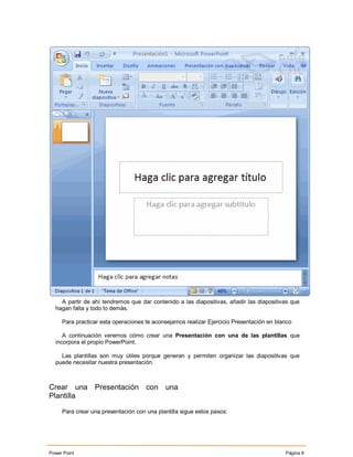 A partir de ahí tendremos que dar contenido a las diapositivas, añadir las diapositivas que
  hagan falta y todo lo demás.

     Para practicar esta operaciones te aconsejamos realizar Ejercicio Presentación en blanco

     A continuación veremos cómo crear una Presentación con una de las plantillas que
  incorpora el propio PowerPoint.

    Las plantillas son muy útiles porque generan y permiten organizar las diapositivas que
  puede necesitar nuestra presentación.



Crear una Presentación con una
Plantilla

     Para crear una presentación con una plantilla sigue estos pasos:




Power Point                                                                               Página 8
 