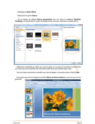- Despliega el Botón Office.

     - Selecciona la opción Nuevo.

    - En el cuadro de diálogo Nueva presentación haz clic sobre la categoría Plantillas
  instaladas y te aparecerá un cuadro de diálogo similar al que te mostramos a continuación.




    Selecciona la plantilla de diseño que más te gusta, en la parte de la derecha te aparecerá
  una vista previa de la plantilla que has seleccionado para que puedas elegir mejor.

     Una vez hayas encontrado la plantilla que más se adapte a tus gustos pulsa el botón Crear.


    En nuestro caso hemos elegido la plantilla Álbum de fotos moderno y así es lo que nos ha
  generado:




Power Point                                                                               Página 9
 