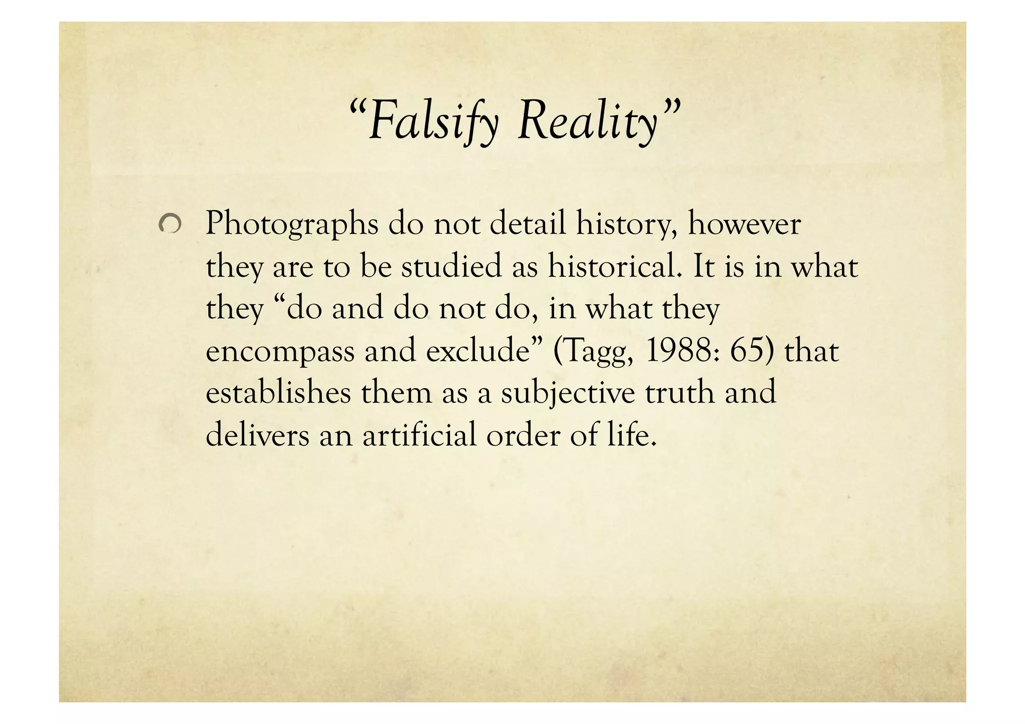 “Falsify Reality”
!   Photographs do not detail history, however
   they are to be studied as historical. It is in what
   they “do and do not do, in what they
   encompass and exclude” (Tagg, 1988: 65) that
   establishes them as a subjective truth and
   delivers an artificial order of life.
 
