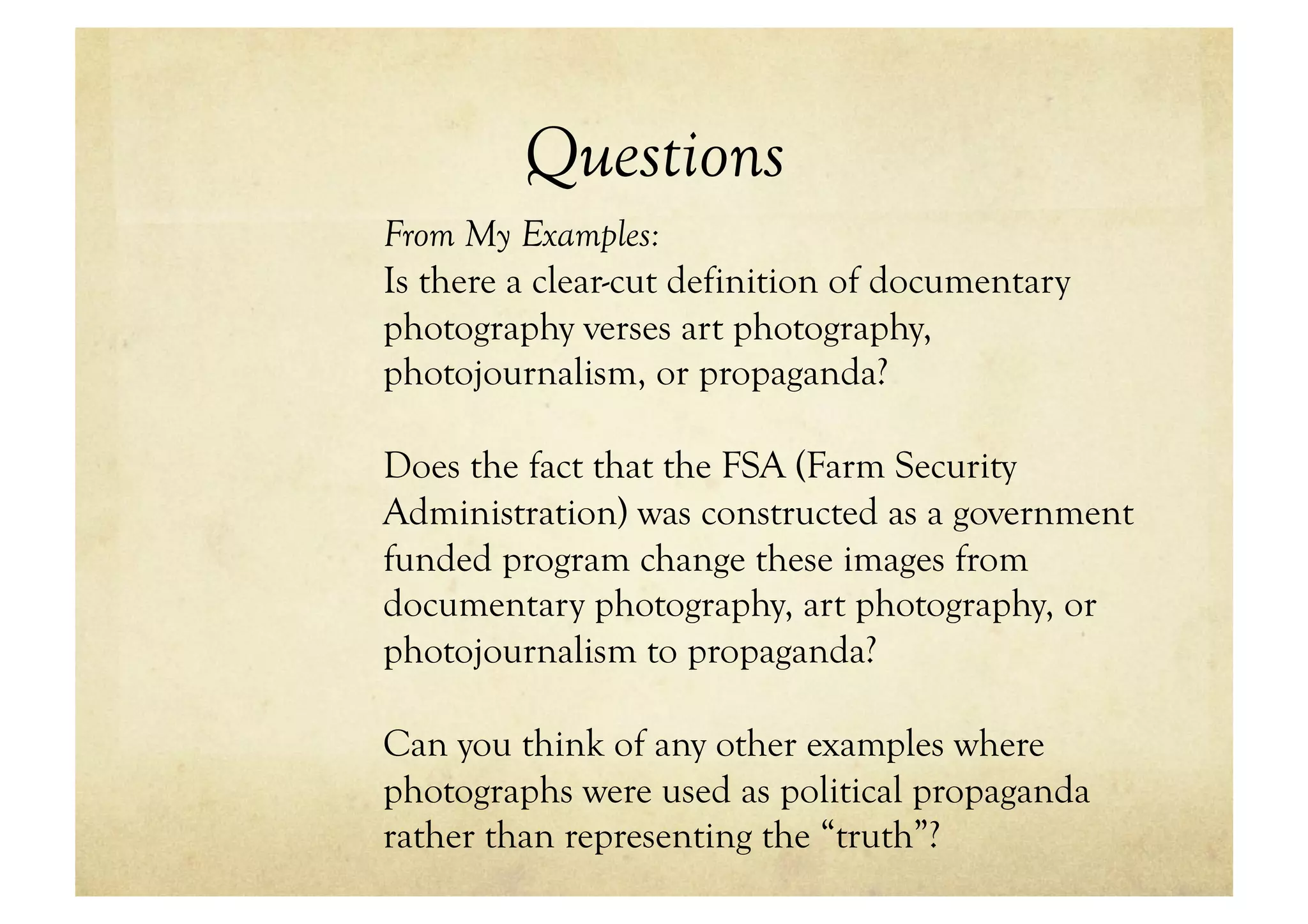 Questions
From My Examples:
Is there a clear-cut definition of documentary
photography verses art photography,
photojournalism, or propaganda?

Does the fact that the FSA (Farm Security
Administration) was constructed as a government
funded program change these images from
documentary photography, art photography, or
photojournalism to propaganda?

Can you think of any other examples where
photographs were used as political propaganda
rather than representing the “truth”?
 
