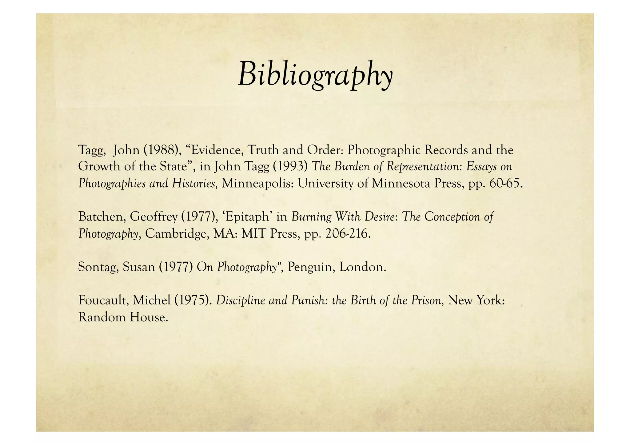 Bibliography
Tagg, John (1988), “Evidence, Truth and Order: Photographic Records and the
Growth of the State”, in John Tagg (1993) The Burden of Representation: Essays on
Photographies and Histories, Minneapolis: University of Minnesota Press, pp. 60-65.

Batchen, Geoffrey (1977), ‘Epitaph’ in Burning With Desire: The Conception of
Photography, Cambridge, MA: MIT Press, pp. 206-216.

Sontag, Susan (1977) On Photography", Penguin, London.

Foucault, Michel (1975). Discipline and Punish: the Birth of the Prison, New York:
Random House.
 