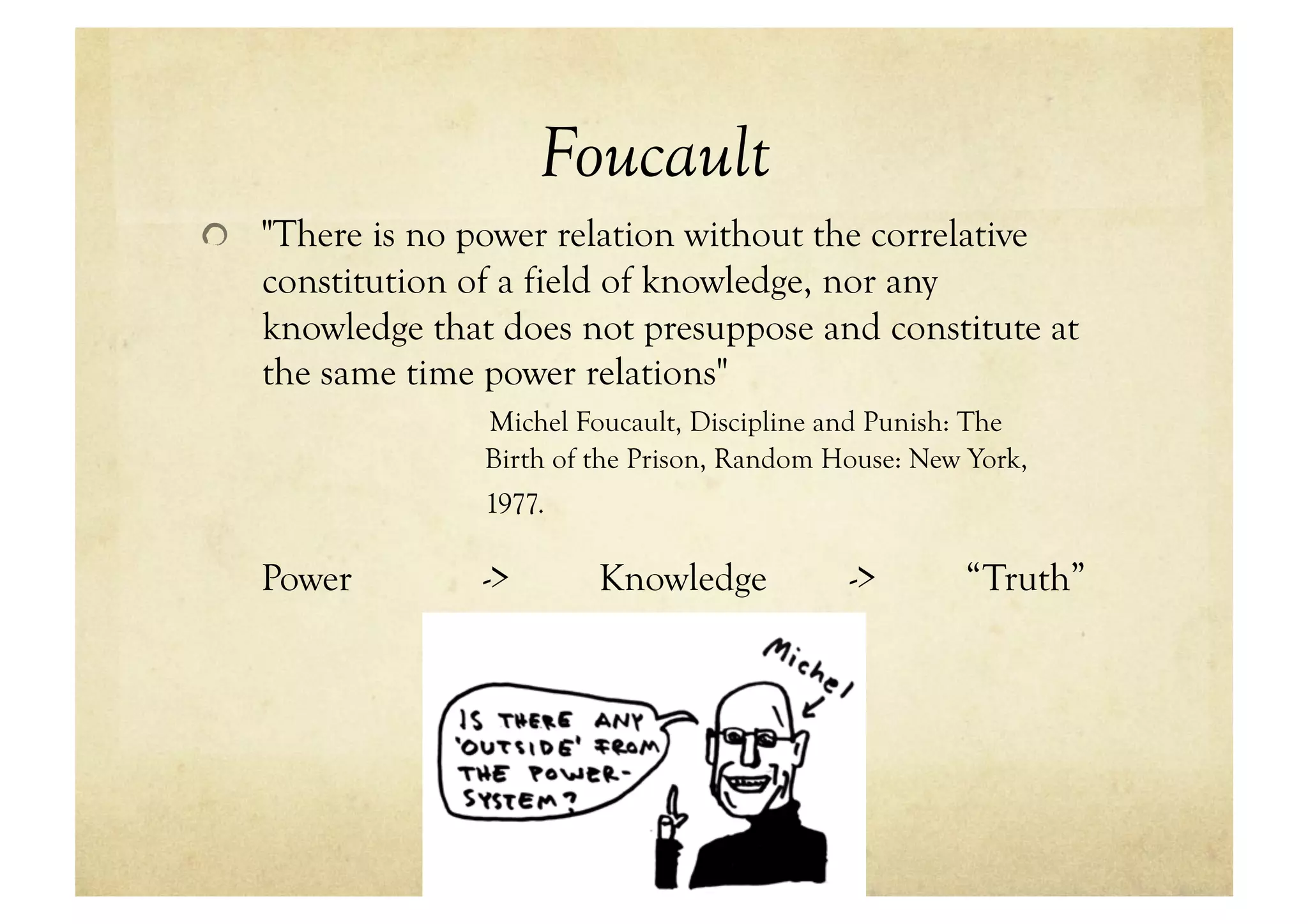 Foucault
!   "There is no power relation without the correlative
   constitution of a field of knowledge, nor any
   knowledge that does not presuppose and constitute at
   the same time power relations"
                  Michel Foucault, Discipline and Punish: The
                  Birth of the Prison, Random House: New York,
                  1977.

   Power          ->       Knowledge           ->       “Truth”
 