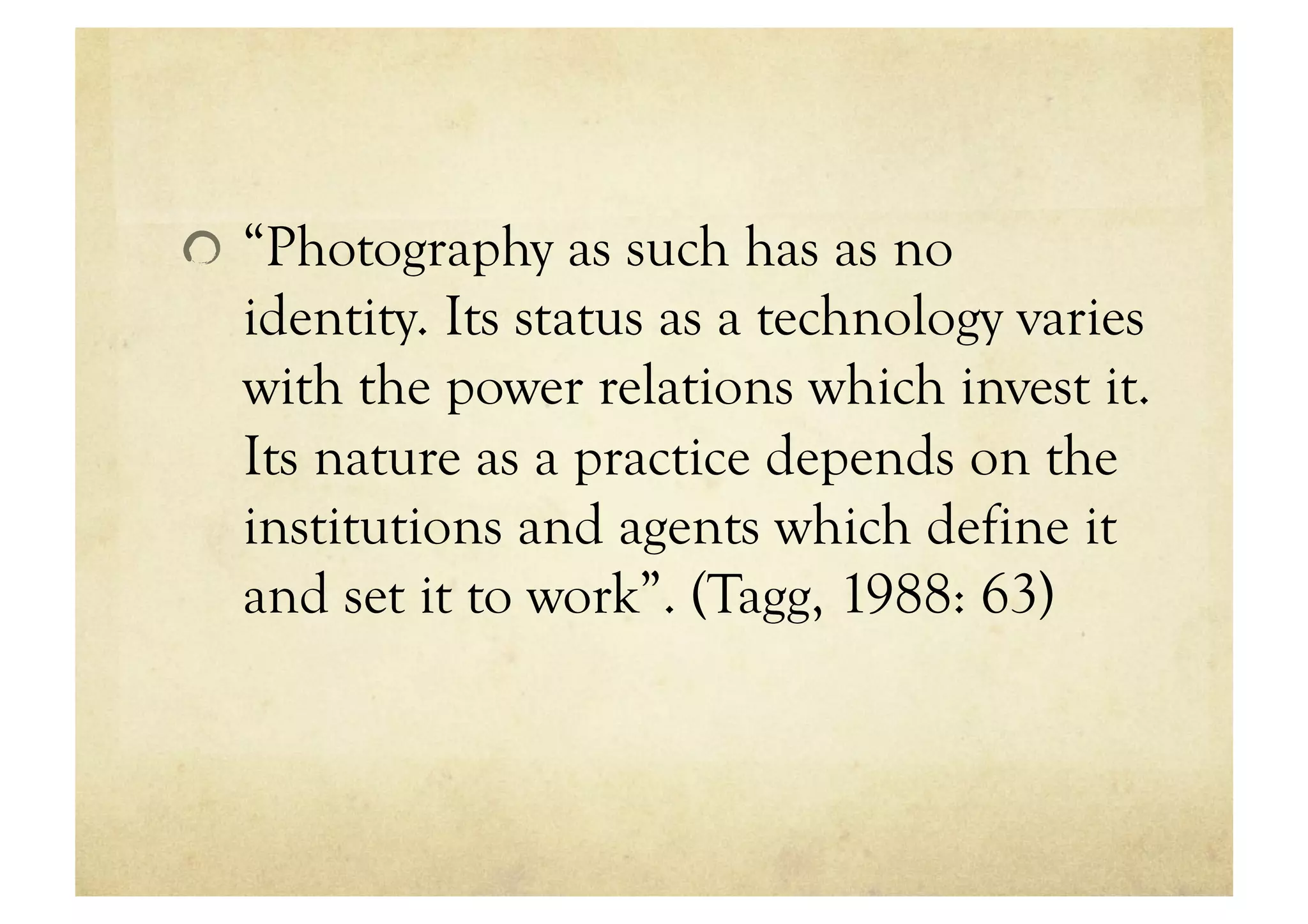 !   “Photography as such has as no
  identity. Its status as a technology varies
  with the power relations which invest it.
  Its nature as a practice depends on the
  institutions and agents which define it
  and set it to work”. (Tagg, 1988: 63)
 