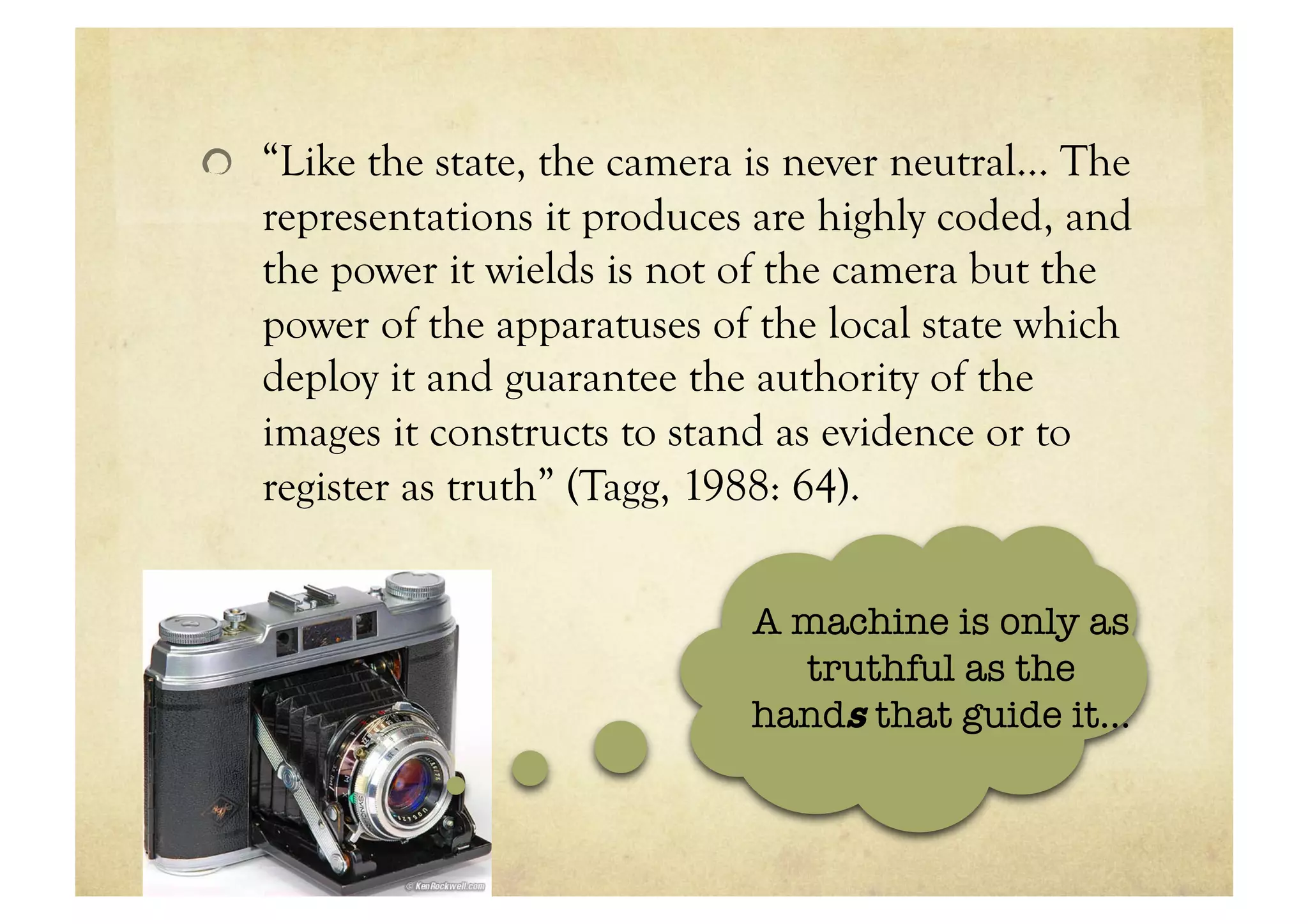 !   “Like the state, the camera is never neutral… The
   representations it produces are highly coded, and
   the power it wields is not of the camera but the
   power of the apparatuses of the local state which
   deploy it and guarantee the authority of the
   images it constructs to stand as evidence or to
   register as truth” (Tagg, 1988: 64).

                               A machine is only as
                                 truthful as the
                               hands that guide it…
 