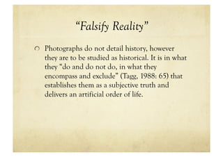 “Falsify Reality”
!   Photographs do not detail history, however
   they are to be studied as historical. It is in what
   they “do and do not do, in what they
   encompass and exclude” (Tagg, 1988: 65) that
   establishes them as a subjective truth and
   delivers an artificial order of life.
 