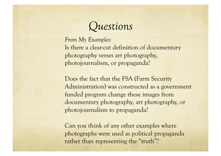 Questions
From My Examples:
Is there a clear-cut definition of documentary
photography verses art photography,
photojournalism, or propaganda?

Does the fact that the FSA (Farm Security
Administration) was constructed as a government
funded program change these images from
documentary photography, art photography, or
photojournalism to propaganda?

Can you think of any other examples where
photographs were used as political propaganda
rather than representing the “truth”?
 