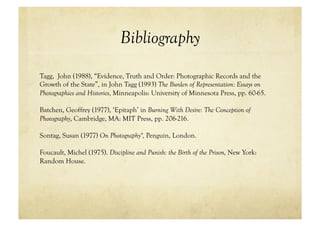 Bibliography
Tagg, John (1988), “Evidence, Truth and Order: Photographic Records and the
Growth of the State”, in John Tagg (1993) The Burden of Representation: Essays on
Photographies and Histories, Minneapolis: University of Minnesota Press, pp. 60-65.

Batchen, Geoffrey (1977), ‘Epitaph’ in Burning With Desire: The Conception of
Photography, Cambridge, MA: MIT Press, pp. 206-216.

Sontag, Susan (1977) On Photography", Penguin, London.

Foucault, Michel (1975). Discipline and Punish: the Birth of the Prison, New York:
Random House.
 