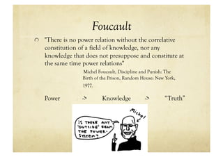Foucault
!   "There is no power relation without the correlative
   constitution of a field of knowledge, nor any
   knowledge that does not presuppose and constitute at
   the same time power relations"
                  Michel Foucault, Discipline and Punish: The
                  Birth of the Prison, Random House: New York,
                  1977.

   Power          ->       Knowledge           ->       “Truth”
 