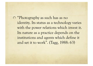 !   “Photography as such has as no
  identity. Its status as a technology varies
  with the power relations which invest it.
  Its nature as a practice depends on the
  institutions and agents which define it
  and set it to work”. (Tagg, 1988: 63)
 