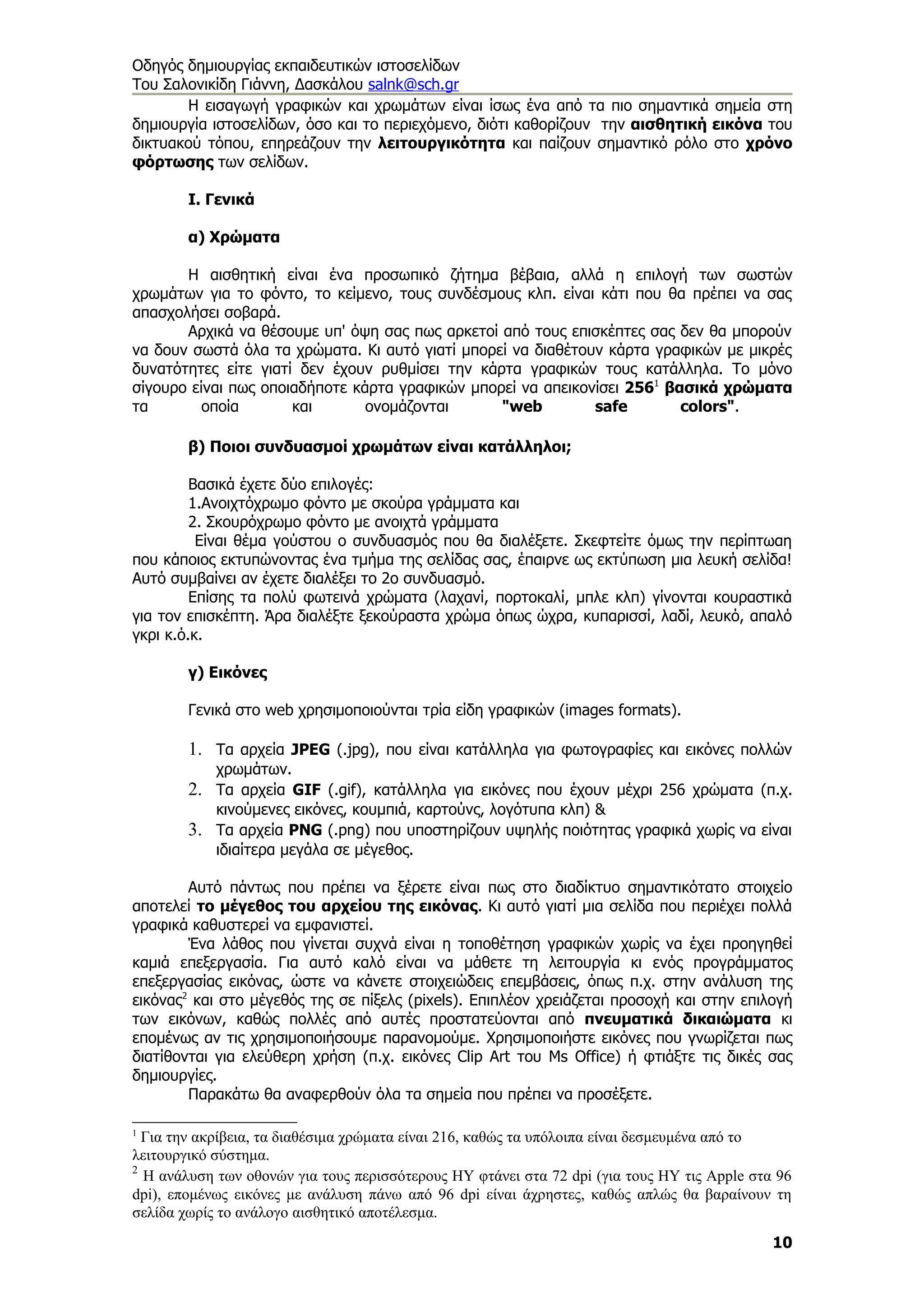 Οδηγός δημιουργίας εκπαιδευτικών ιστοσελίδων
Του Σαλονικίδη Γιάννη, Δασκάλου salnk@sch.gr
       Η εισαγωγή γραφικών και χρωμάτων είναι ίσως ένα από τα πιο σημαντικά σημεία στη
δημιουργία ιστοσελίδων, όσο και το περιεχόμενο, διότι καθορίζουν την αισθητική εικόνα του
δικτυακού τόπου, επηρεάζουν την λειτουργικότητα και παίζουν σημαντικό ρόλο στο χρόνο
φόρτωσης των σελίδων.

        Ι. Γενικά

        α) Χρώματα

       Η αισθητική είναι ένα προσωπικό ζήτημα βέβαια, αλλά η επιλογή των σωστών
χρωμάτων για το φόντο, το κείμενο, τους συνδέσμους κλπ. είναι κάτι που θα πρέπει να σας
απασχολήσει σοβαρά.
       Αρχικά να θέσουμε υπ' όψη σας πως αρκετοί από τους επισκέπτες σας δεν θα μπορούν
να δουν σωστά όλα τα χρώματα. Κι αυτό γιατί μπορεί να διαθέτουν κάρτα γραφικών με μικρές
δυνατότητες είτε γιατί δεν έχουν ρυθμίσει την κάρτα γραφικών τους κατάλληλα. Το μόνο
σίγουρο είναι πως οποιαδήποτε κάρτα γραφικών μπορεί να απεικονίσει 2561 βασικά χρώματα
τα        οποία       και       ονομάζονται      "web         safe        colors".

        β) Ποιοι συνδυασμοί χρωμάτων είναι κατάλληλοι;

         Βασικά έχετε δύο επιλογές:
         1.Ανοιχτόχρωμο φόντο με σκούρα γράμματα και
         2. Σκουρόχρωμο φόντο με ανοιχτά γράμματα
          Είναι θέμα γούστου ο συνδυασμός που θα διαλέξετε. Σκεφτείτε όμως την περίπτωαη
που κάποιος εκτυπώνοντας ένα τμήμα της σελίδας σας, έπαιρνε ως εκτύπωση μια λευκή σελίδα!
Αυτό συμβαίνει αν έχετε διαλέξει το 2ο συνδυασμό.
         Επίσης τα πολύ φωτεινά χρώματα (λαχανί, πορτοκαλί, μπλε κλπ) γίνονται κουραστικά
για τον επισκέπτη. Άρα διαλέξτε ξεκούραστα χρώμα όπως ώχρα, κυπαρισσί, λαδί, λευκό, απαλό
γκρι κ.ό.κ.

        γ) Εικόνες

        Γενικά στο web χρησιμοποιούνται τρία είδη γραφικών (images formats).

        1. Τα αρχεία JPEG (.jpg), που είναι κατάλληλα για φωτογραφίες και εικόνες πολλών
            χρωμάτων.
        2. Τα αρχεία GIF (.gif), κατάλληλα για εικόνες που έχουν μέχρι 256 χρώματα (π.χ.
            κινούμενες εικόνες, κουμπιά, καρτούνς, λογότυπα κλπ) &
        3. Τα αρχεία PNG (.png) που υποστηρίζουν υψηλής ποιότητας γραφικά χωρίς να είναι
            ιδιαίτερα μεγάλα σε μέγεθος.

        Αυτό πάντως που πρέπει να ξέρετε είναι πως στο διαδίκτυο σημαντικότατο στοιχείο
αποτελεί το μέγεθος του αρχείου της εικόνας. Κι αυτό γιατί μια σελίδα που περιέχει πολλά
γραφικά καθυστερεί να εμφανιστεί.
        Ένα λάθος που γίνεται συχνά είναι η τοποθέτηση γραφικών χωρίς να έχει προηγηθεί
καμιά επεξεργασία. Για αυτό καλό είναι να μάθετε τη λειτουργία κι ενός προγράμματος
επεξεργασίας εικόνας, ώστε να κάνετε στοιχειώδεις επεμβάσεις, όπως π.χ. στην ανάλυση της
εικόνας2 και στο μέγεθός της σε πίξελς (pixels). Επιπλέον χρειάζεται προσοχή και στην επιλογή
των εικόνων, καθώς πολλές από αυτές προστατεύονται από πνευματικά δικαιώματα κι
επομένως αν τις χρησιμοποιήσουμε παρανομούμε. Χρησιμοποιήστε εικόνες που γνωρίζεται πως
διατίθονται για ελεύθερη χρήση (π.χ. εικόνες Clip Art του Ms Office) ή φτιάξτε τις δικές σας
δημιουργίες.
        Παρακάτω θα αναφερθούν όλα τα σημεία που πρέπει να προσέξετε.

1
  Για την ακρίβεια, τα διαθέσιμα χρώματα είναι 216, καθώς τα υπόλοιπα είναι δεσμευμένα από το
λειτουργικό σύστημα.
2
  H ανάλυση των οθονών για τους περισσότερους ΗΥ φτάνει στα 72 dpi (για τους ΗΥ τις Apple στα 96
dpi), επομένως εικόνες με ανάλυση πάνω από 96 dpi είναι άχρηστες, καθώς απλώς θα βαραίνουν τη
σελίδα χωρίς το ανάλογο αισθητικό αποτέλεσμα.
                                                                                             10
 
