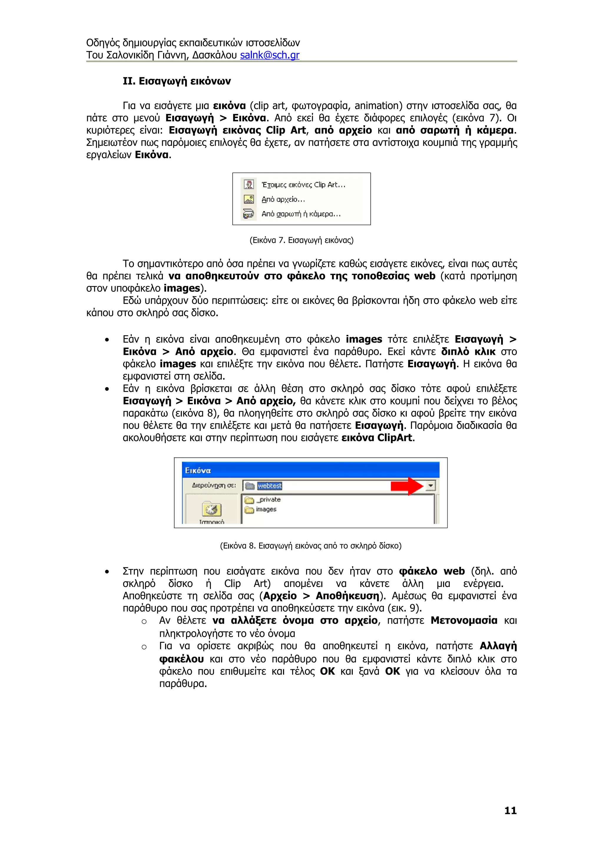 Οδηγός δημιουργίας εκπαιδευτικών ιστοσελίδων
Του Σαλονικίδη Γιάννη, Δασκάλου salnk@sch.gr

       ΙΙ. Εισαγωγή εικόνων

        Για να εισάγετε μια εικόνα (clip art, φωτογραφία, animation) στην ιστοσελίδα σας, θα
πάτε στο μενού Εισαγωγή > Εικόνα. Από εκεί θα έχετε διάφορες επιλογές (εικόνα 7). Οι
κυριότερες είναι: Εισαγωγή εικόνας Clip Art, από αρχείο και από σαρωτή ή κάμερα.
Σημειωτέον πως παρόμοιες επιλογές θα έχετε, αν πατήσετε στα αντίστοιχα κουμπιά της γραμμής
εργαλείων Εικόνα.




                                   (Εικόνα 7. Εισαγωγή εικόνας)

       Το σημαντικότερο από όσα πρέπει να γνωρίζετε καθώς εισάγετε εικόνες, είναι πως αυτές
θα πρέπει τελικά να αποθηκευτούν στο φάκελο της τοποθεσίας web (κατά προτίμηση
στον υποφάκελο images).
       Εδώ υπάρχουν δύο περιπτώσεις: είτε οι εικόνες θα βρίσκονται ήδη στο φάκελο web είτε
κάπου στο σκληρό σας δίσκο.

   •   Εάν η εικόνα είναι αποθηκευμένη στο φάκελο images τότε επιλέξτε Εισαγωγή >
       Εικόνα > Από αρχείο. Θα εμφανιστεί ένα παράθυρο. Εκεί κάντε διπλό κλικ στο
       φάκελο images και επιλέξτε την εικόνα που θέλετε. Πατήστε Εισαγωγή. Η εικόνα θα
       εμφανιστεί στη σελίδα.
   •   Εάν η εικόνα βρίσκεται σε άλλη θέση στο σκληρό σας δίσκο τότε αφού επιλέξετε
       Εισαγωγή > Εικόνα > Από αρχείο, θα κάνετε κλικ στο κουμπί που δείχνει το βέλος
       παρακάτω (εικόνα 8), θα πλοηγηθείτε στο σκληρό σας δίσκο κι αφού βρείτε την εικόνα
       που θέλετε θα την επιλέξετε και μετά θα πατήσετε Εισαγωγή. Παρόμοια διαδικασία θα
       ακολουθήσετε και στην περίπτωση που εισάγετε εικόνα ClipArt.




                            (Εικόνα 8. Εισαγωγή εικόνας από το σκληρό δίσκο)


   •   Στην περίπτωση που εισάγατε εικόνα που δεν ήταν στο φάκελο web (δηλ. από
       σκληρό δίσκο ή Clip Art) απομένει να κάνετε άλλη μια ενέργεια.
       Αποθηκεύστε τη σελίδα σας (Αρχείο > Αποθήκευση). Αμέσως θα εμφανιστεί ένα
       παράθυρο που σας προτρέπει να αποθηκεύσετε την εικόνα (εικ. 9).
          o Αν θέλετε να αλλάξετε όνομα στο αρχείο, πατήστε Μετονομασία και
              πληκτρολογήστε το νέο όνομα
          o Για να ορίσετε ακριβώς που θα αποθηκευτεί η εικόνα, πατήστε Αλλαγή
              φακέλου και στο νέο παράθυρο που θα εμφανιστεί κάντε διπλό κλικ στο
              φάκελο που επιθυμείτε και τέλος ΟΚ και ξανά ΟΚ για να κλείσουν όλα τα
              παράθυρα.




                                                                                         11
 
