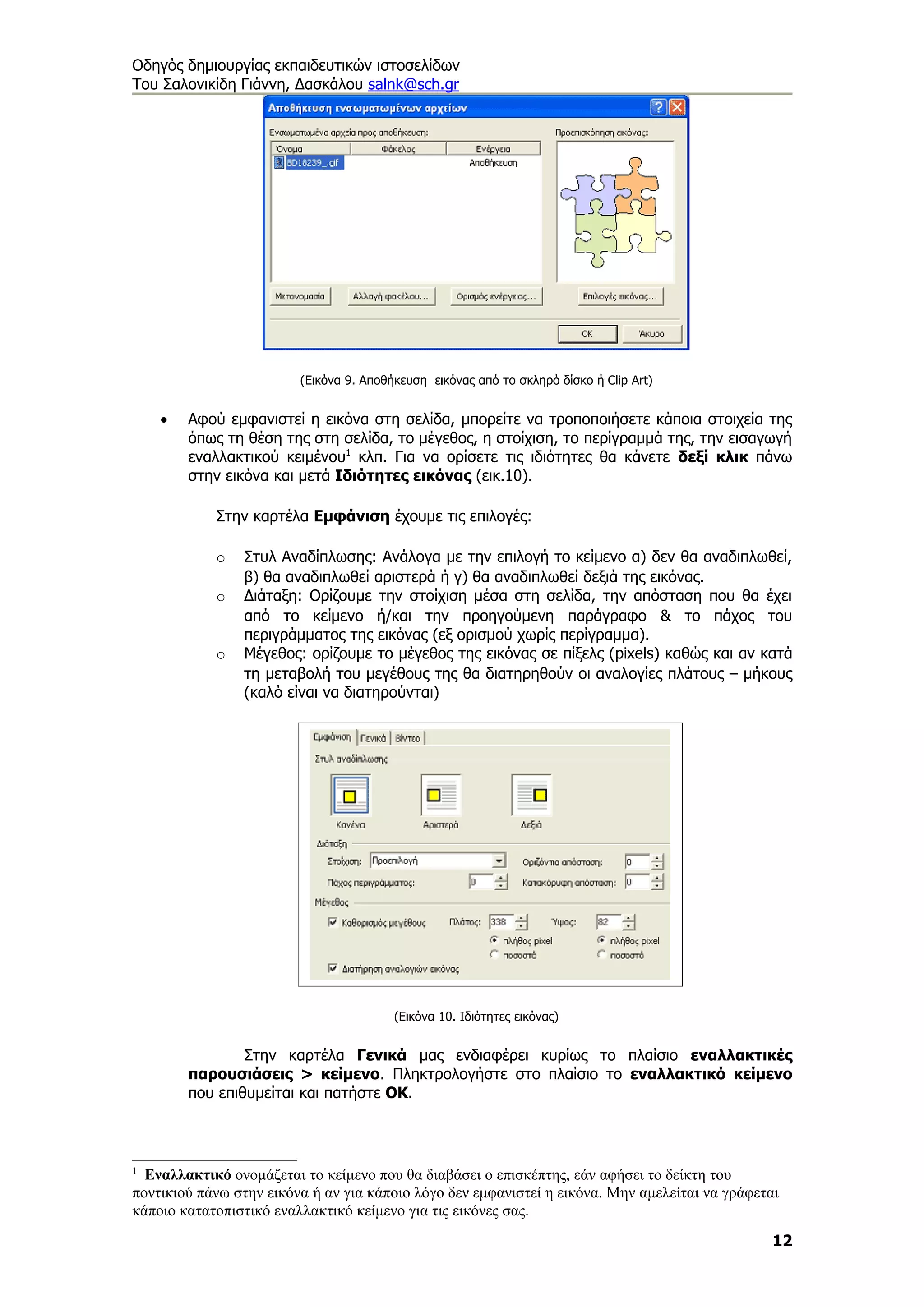 Οδηγός δημιουργίας εκπαιδευτικών ιστοσελίδων
Του Σαλονικίδη Γιάννη, Δασκάλου salnk@sch.gr




                         (Εικόνα 9. Αποθήκευση εικόνας από το σκληρό δίσκο ή Clip Art)


    •   Αφού εμφανιστεί η εικόνα στη σελίδα, μπορείτε να τροποποιήσετε κάποια στοιχεία της
        όπως τη θέση της στη σελίδα, το μέγεθος, η στοίχιση, το περίγραμμά της, την εισαγωγή
        εναλλακτικού κειμένου1 κλπ. Για να ορίσετε τις ιδιότητες θα κάνετε δεξί κλικ πάνω
        στην εικόνα και μετά Ιδιότητες εικόνας (εικ.10).

            Στην καρτέλα Εμφάνιση έχουμε τις επιλογές:

            o   Στυλ Αναδίπλωσης: Ανάλογα με την επιλογή το κείμενο α) δεν θα αναδιπλωθεί,
                β) θα αναδιπλωθεί αριστερά ή γ) θα αναδιπλωθεί δεξιά της εικόνας.
            o   Διάταξη: Ορίζουμε την στοίχιση μέσα στη σελίδα, την απόσταση που θα έχει
                από το κείμενο ή/και την προηγούμενη παράγραφο & το πάχος του
                περιγράμματος της εικόνας (εξ ορισμού χωρίς περίγραμμα).
            o   Μέγεθος: ορίζουμε το μέγεθος της εικόνας σε πίξελς (pixels) καθώς και αν κατά
                τη μεταβολή του μεγέθους της θα διατηρηθούν οι αναλογίες πλάτους – μήκους
                (καλό είναι να διατηρούνται)




                                         (Εικόνα 10. Ιδιότητες εικόνας)


                Στην καρτέλα Γενικά μας ενδιαφέρει κυρίως το πλαίσιο εναλλακτικές
        παρουσιάσεις > κείμενο. Πληκτρολογήστε στο πλαίσιο το εναλλακτικό κείμενο
        που επιθυμείται και πατήστε ΟΚ.



1
  Εναλλακτικό ονομάζεται το κείμενο που θα διαβάσει ο επισκέπτης, εάν αφήσει το δείκτη του
ποντικιού πάνω στην εικόνα ή αν για κάποιο λόγο δεν εμφανιστεί η εικόνα. Μην αμελείται να γράφεται
κάποιο κατατοπιστικό εναλλακτικό κείμενο για τις εικόνες σας.
                                                                                                 12
 