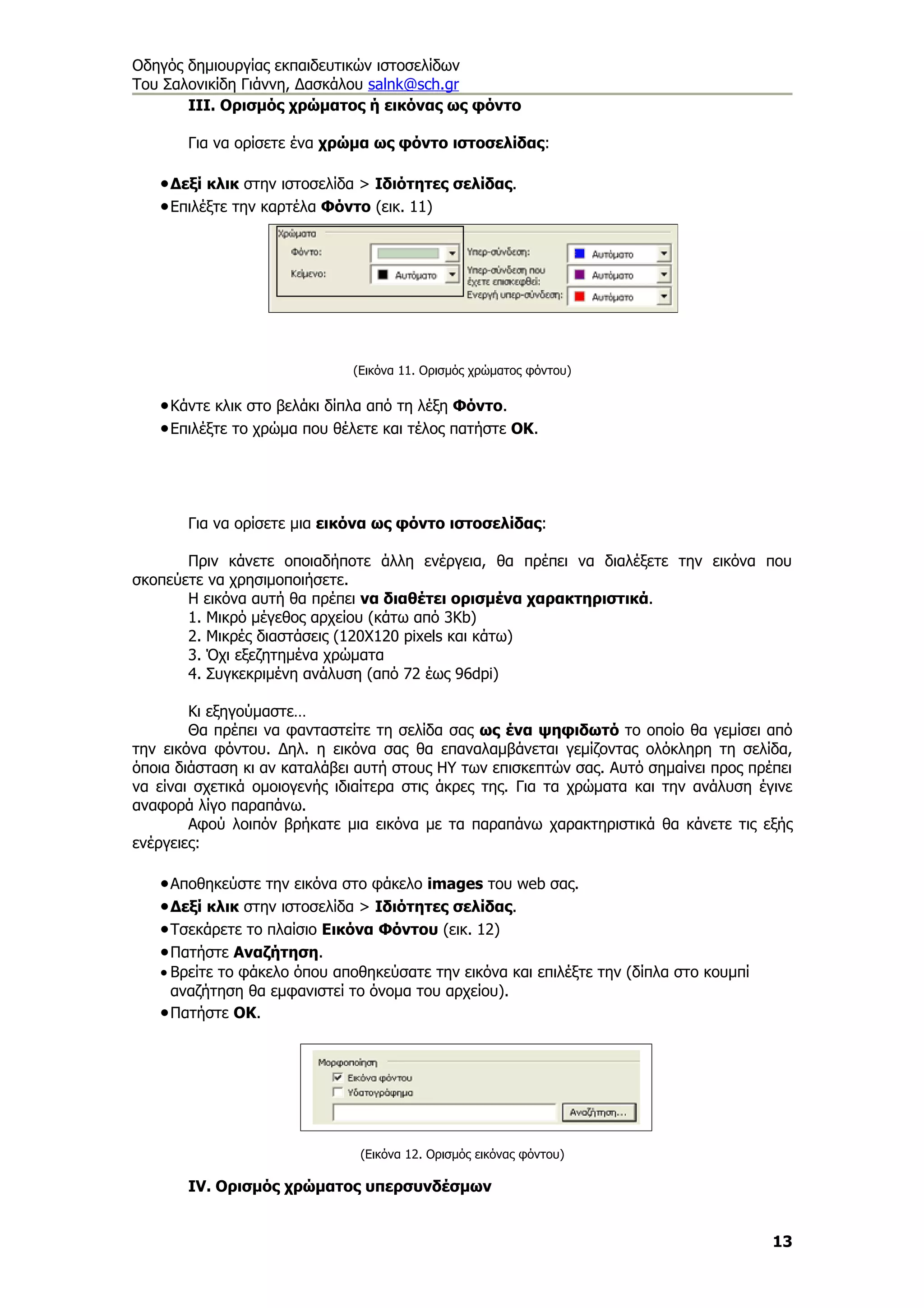 Οδηγός δημιουργίας εκπαιδευτικών ιστοσελίδων
Του Σαλονικίδη Γιάννη, Δασκάλου salnk@sch.gr
       ΙΙΙ. Ορισμός χρώματος ή εικόνας ως φόντο

       Για να ορίσετε ένα χρώμα ως φόντο ιστοσελίδας:

   • Δεξί κλικ στην ιστοσελίδα > Ιδιότητες σελίδας.
   • Επιλέξτε την καρτέλα Φόντο (εικ. 11)




                              (Εικόνα 11. Ορισμός χρώματος φόντου)

   • Κάντε κλικ στο βελάκι δίπλα από τη λέξη Φόντο.
   • Επιλέξτε το χρώμα που θέλετε και τέλος πατήστε ΟΚ.




       Για να ορίσετε μια εικόνα ως φόντο ιστοσελίδας:

       Πριν κάνετε οποιαδήποτε άλλη ενέργεια, θα πρέπει να διαλέξετε την εικόνα που
σκοπεύετε να χρησιμοποιήσετε.
       Η εικόνα αυτή θα πρέπει να διαθέτει ορισμένα χαρακτηριστικά.
       1. Μικρό μέγεθος αρχείου (κάτω από 3Κb)
       2. Μικρές διαστάσεις (120Χ120 pixels και κάτω)
       3. Όχι εξεζητημένα χρώματα
       4. Συγκεκριμένη ανάλυση (από 72 έως 96dpi)

        Κι εξηγούμαστε…
        Θα πρέπει να φανταστείτε τη σελίδα σας ως ένα ψηφιδωτό το οποίο θα γεμίσει από
την εικόνα φόντου. Δηλ. η εικόνα σας θα επαναλαμβάνεται γεμίζοντας ολόκληρη τη σελίδα,
όποια διάσταση κι αν καταλάβει αυτή στους ΗΥ των επισκεπτών σας. Αυτό σημαίνει προς πρέπει
να είναι σχετικά ομοιογενής ιδιαίτερα στις άκρες της. Για τα χρώματα και την ανάλυση έγινε
αναφορά λίγο παραπάνω.
        Αφού λοιπόν βρήκατε μια εικόνα με τα παραπάνω χαρακτηριστικά θα κάνετε τις εξής
ενέργειες:

   • Αποθηκεύστε την εικόνα στο φάκελο images του web σας.
   • Δεξί κλικ στην ιστοσελίδα > Ιδιότητες σελίδας.
   • Τσεκάρετε το πλαίσιο Εικόνα Φόντου (εικ. 12)
   • Πατήστε Αναζήτηση.
   • Βρείτε το φάκελο όπου αποθηκεύσατε την εικόνα και επιλέξτε την (δίπλα στο κουμπί
     αναζήτηση θα εμφανιστεί το όνομα του αρχείου).
   • Πατήστε ΟΚ.




                               (Εικόνα 12. Ορισμός εικόνας φόντου)

       ΙV. Ορισμός χρώματος υπερσυνδέσμων


                                                                                        13
 