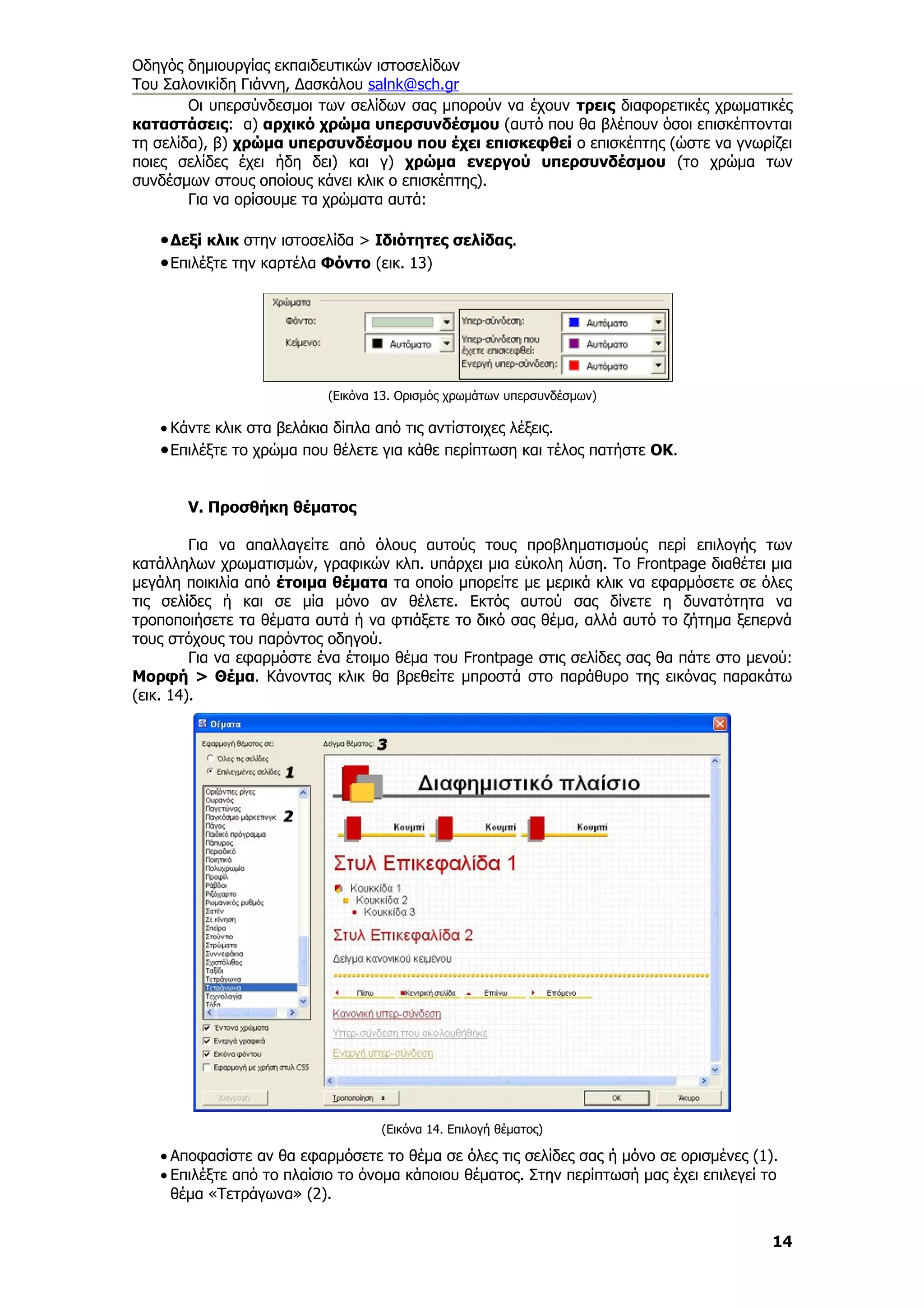 Οδηγός δημιουργίας εκπαιδευτικών ιστοσελίδων
Του Σαλονικίδη Γιάννη, Δασκάλου salnk@sch.gr
        Οι υπερσύνδεσμοι των σελίδων σας μπορούν να έχουν τρεις διαφορετικές χρωματικές
καταστάσεις: α) αρχικό χρώμα υπερσυνδέσμου (αυτό που θα βλέπουν όσοι επισκέπτονται
τη σελίδα), β) χρώμα υπερσυνδέσμου που έχει επισκεφθεί ο επισκέπτης (ώστε να γνωρίζει
ποιες σελίδες έχει ήδη δει) και γ) χρώμα ενεργού υπερσυνδέσμου (το χρώμα των
συνδέσμων στους οποίους κάνει κλικ ο επισκέπτης).
        Για να ορίσουμε τα χρώματα αυτά:

   • Δεξί κλικ στην ιστοσελίδα > Ιδιότητες σελίδας.
   • Επιλέξτε την καρτέλα Φόντο (εικ. 13)




                          (Εικόνα 13. Ορισμός χρωμάτων υπερσυνδέσμων)

   • Κάντε κλικ στα βελάκια δίπλα από τις αντίστοιχες λέξεις.
   • Επιλέξτε το χρώμα που θέλετε για κάθε περίπτωση και τέλος πατήστε ΟΚ.


       V. Προσθήκη θέματος

         Για να απαλλαγείτε από όλους αυτούς τους προβληματισμούς περί επιλογής των
κατάλληλων χρωματισμών, γραφικών κλπ. υπάρχει μια εύκολη λύση. Το Frontpage διαθέτει μια
μεγάλη ποικιλία από έτοιμα θέματα τα οποίο μπορείτε με μερικά κλικ να εφαρμόσετε σε όλες
τις σελίδες ή και σε μία μόνο αν θέλετε. Εκτός αυτού σας δίνετε η δυνατότητα να
τροποποιήσετε τα θέματα αυτά ή να φτιάξετε το δικό σας θέμα, αλλά αυτό το ζήτημα ξεπερνά
τους στόχους του παρόντος οδηγού.
         Για να εφαρμόστε ένα έτοιμο θέμα του Frontpage στις σελίδες σας θα πάτε στο μενού:
Μορφή > Θέμα. Κάνοντας κλικ θα βρεθείτε μπροστά στο παράθυρο της εικόνας παρακάτω
(εικ. 14).




                                  (Εικόνα 14. Επιλογή θέματος)

   • Αποφασίστε αν θα εφαρμόσετε το θέμα σε όλες τις σελίδες σας ή μόνο σε ορισμένες (1).
   • Επιλέξτε από το πλαίσιο το όνομα κάποιου θέματος. Στην περίπτωσή μας έχει επιλεγεί το
     θέμα «Τετράγωνα» (2).


                                                                                         14
 