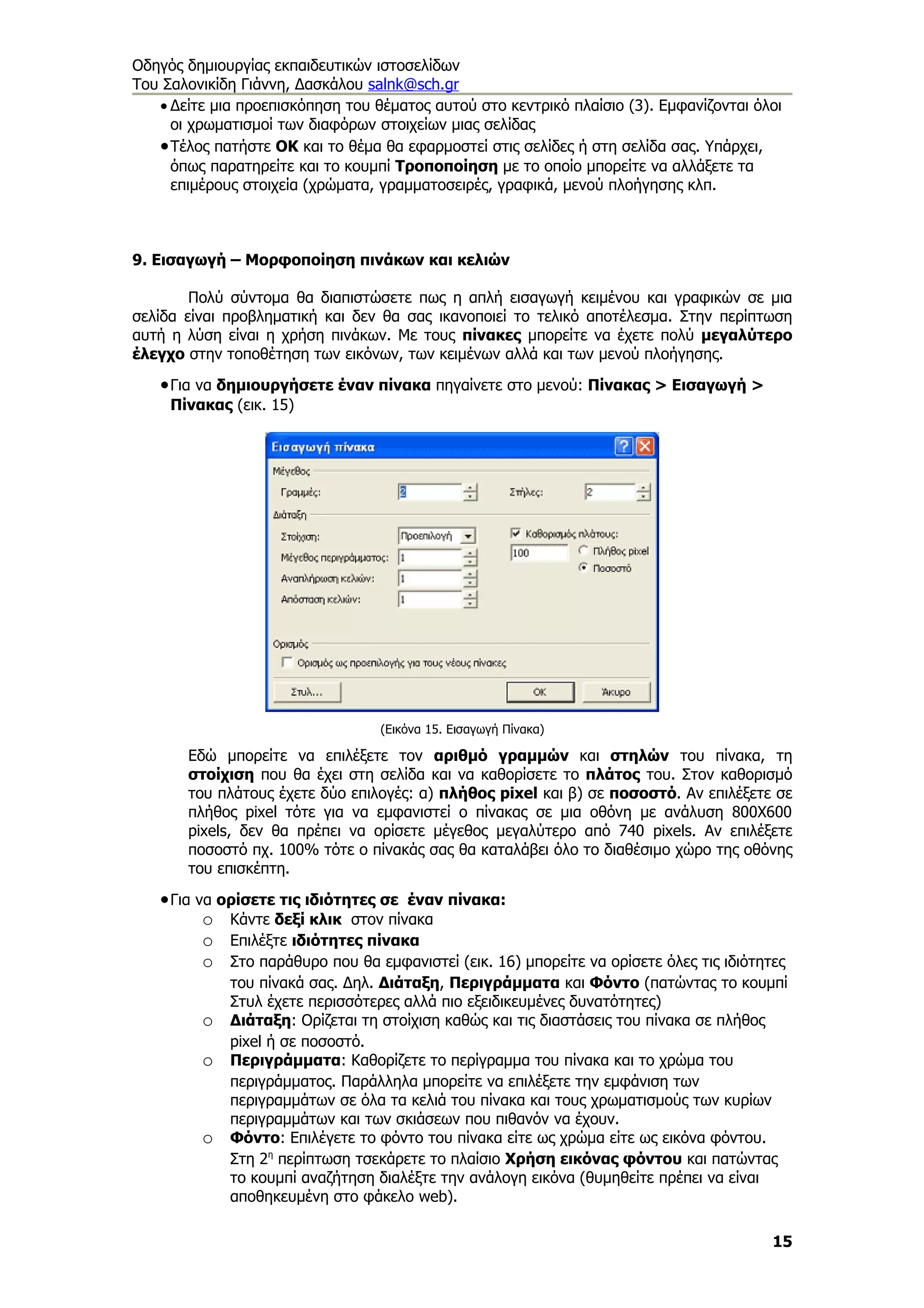 Οδηγός δημιουργίας εκπαιδευτικών ιστοσελίδων
Του Σαλονικίδη Γιάννη, Δασκάλου salnk@sch.gr
   • Δείτε μια προεπισκόπηση του θέματος αυτού στο κεντρικό πλαίσιο (3). Εμφανίζονται όλοι
     οι χρωματισμοί των διαφόρων στοιχείων μιας σελίδας
   • Τέλος πατήστε ΟΚ και το θέμα θα εφαρμοστεί στις σελίδες ή στη σελίδα σας. Υπάρχει,
     όπως παρατηρείτε και το κουμπί Τροποποίηση με το οποίο μπορείτε να αλλάξετε τα
     επιμέρους στοιχεία (χρώματα, γραμματοσειρές, γραφικά, μενού πλοήγησης κλπ.



9. Εισαγωγή – Μορφοποίηση πινάκων και κελιών

        Πολύ σύντομα θα διαπιστώσετε πως η απλή εισαγωγή κειμένου και γραφικών σε μια
σελίδα είναι προβληματική και δεν θα σας ικανοποιεί το τελικό αποτέλεσμα. Στην περίπτωση
αυτή η λύση είναι η χρήση πινάκων. Με τους πίνακες μπορείτε να έχετε πολύ μεγαλύτερο
έλεγχο στην τοποθέτηση των εικόνων, των κειμένων αλλά και των μενού πλοήγησης.

   • Για να δημιουργήσετε έναν πίνακα πηγαίνετε στο μενού: Πίνακας > Εισαγωγή >
     Πίνακας (εικ. 15)




                                  (Εικόνα 15. Εισαγωγή Πίνακα)

       Εδώ μπορείτε να επιλέξετε τον αριθμό γραμμών και στηλών του πίνακα, τη
       στοίχιση που θα έχει στη σελίδα και να καθορίσετε το πλάτος του. Στον καθορισμό
       του πλάτους έχετε δύο επιλογές: α) πλήθος pixel και β) σε ποσοστό. Αν επιλέξετε σε
       πλήθος pixel τότε για να εμφανιστεί ο πίνακας σε μια οθόνη με ανάλυση 800Χ600
       pixels, δεν θα πρέπει να ορίσετε μέγεθος μεγαλύτερο από 740 pixels. Αν επιλέξετε
       ποσοστό πχ. 100% τότε ο πίνακάς σας θα καταλάβει όλο το διαθέσιμο χώρο της οθόνης
       του επισκέπτη.

   • Για να ορίσετε τις ιδιότητες σε έναν πίνακα:
          o Κάντε δεξί κλικ στον πίνακα
          o Επιλέξτε ιδιότητες πίνακα
          o Στο παράθυρο που θα εμφανιστεί (εικ. 16) μπορείτε να ορίσετε όλες τις ιδιότητες
             του πίνακά σας. Δηλ. Διάταξη, Περιγράμματα και Φόντο (πατώντας το κουμπί
             Στυλ έχετε περισσότερες αλλά πιο εξειδικευμένες δυνατότητες)
         o   Διάταξη: Ορίζεται τη στοίχιση καθώς και τις διαστάσεις του πίνακα σε πλήθος
             pixel ή σε ποσοστό.
         o   Περιγράμματα: Καθορίζετε το περίγραμμα του πίνακα και το χρώμα του
             περιγράμματος. Παράλληλα μπορείτε να επιλέξετε την εμφάνιση των
             περιγραμμάτων σε όλα τα κελιά του πίνακα και τους χρωματισμούς των κυρίων
             περιγραμμάτων και των σκιάσεων που πιθανόν να έχουν.
         o   Φόντο: Επιλέγετε το φόντο του πίνακα είτε ως χρώμα είτε ως εικόνα φόντου.
             Στη 2η περίπτωση τσεκάρετε το πλαίσιο Χρήση εικόνας φόντου και πατώντας
             το κουμπί αναζήτηση διαλέξτε την ανάλογη εικόνα (θυμηθείτε πρέπει να είναι
             αποθηκευμένη στο φάκελο web).

                                                                                         15
 