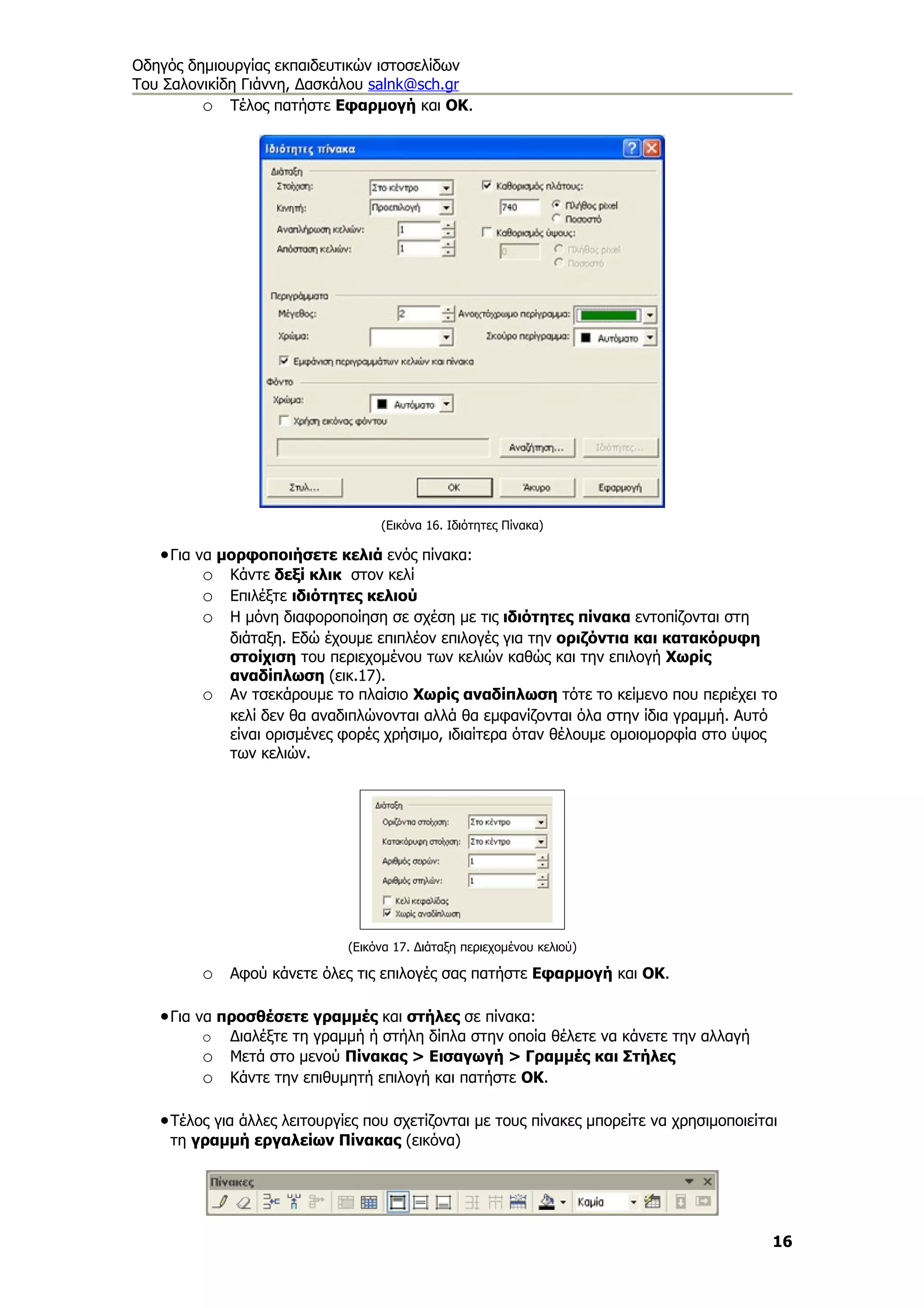 Οδηγός δημιουργίας εκπαιδευτικών ιστοσελίδων
Του Σαλονικίδη Γιάννη, Δασκάλου salnk@sch.gr
         o Τέλος πατήστε Εφαρμογή και ΟΚ.




                                   (Εικόνα 16. Ιδιότητες Πίνακα)

   • Για να μορφοποιήσετε κελιά ενός πίνακα:
          o Κάντε δεξί κλικ στον κελί
          o Επιλέξτε ιδιότητες κελιού
          o Η μόνη διαφοροποίηση σε σχέση με τις ιδιότητες πίνακα εντοπίζονται στη
             διάταξη. Εδώ έχουμε επιπλέον επιλογές για την οριζόντια και κατακόρυφη
             στοίχιση του περιεχομένου των κελιών καθώς και την επιλογή Χωρίς
             αναδίπλωση (εικ.17).
         o   Αν τσεκάρουμε το πλαίσιο Χωρίς αναδίπλωση τότε το κείμενο που περιέχει το
             κελί δεν θα αναδιπλώνονται αλλά θα εμφανίζονται όλα στην ίδια γραμμή. Αυτό
             είναι ορισμένες φορές χρήσιμο, ιδιαίτερα όταν θέλουμε ομοιομορφία στο ύψος
             των κελιών.




                              (Εικόνα 17. Διάταξη περιεχομένου κελιού)

         o Αφού κάνετε όλες τις επιλογές σας πατήστε Εφαρμογή και ΟΚ.

   • Για να προσθέσετε γραμμές και στήλες σε πίνακα:
         o   Διαλέξτε τη γραμμή ή στήλη δίπλα στην οποία θέλετε να κάνετε την αλλαγή
         o Μετά στο μενού Πίνακας > Εισαγωγή > Γραμμές και Στήλες
         o Κάντε την επιθυμητή επιλογή και πατήστε ΟΚ.

   • Τέλος για άλλες λειτουργίες που σχετίζονται με τους πίνακες μπορείτε να χρησιμοποιείται
    τη γραμμή εργαλείων Πίνακας (εικόνα)




                                                                                           16
 