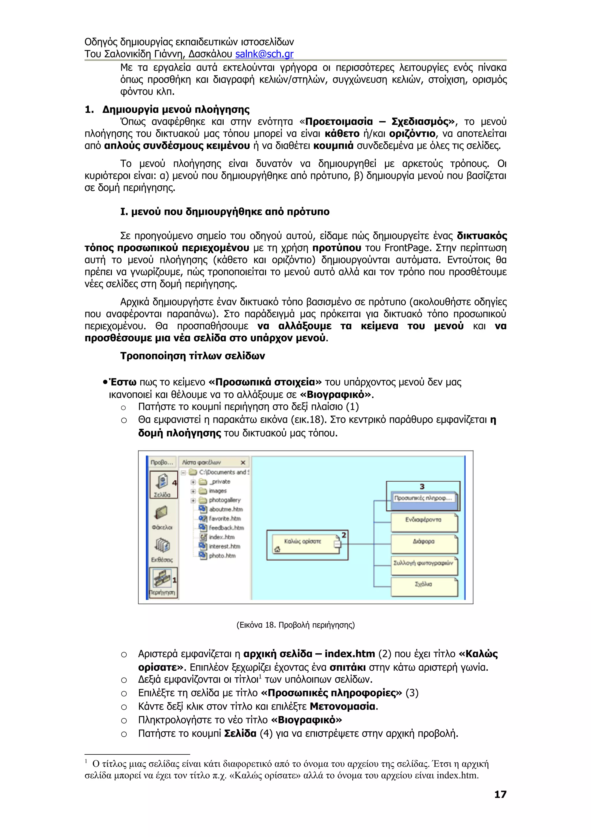 Οδηγός δημιουργίας εκπαιδευτικών ιστοσελίδων
Του Σαλονικίδη Γιάννη, Δασκάλου salnk@sch.gr
       Με τα εργαλεία αυτά εκτελούνται γρήγορα οι περισσότερες λειτουργίες ενός πίνακα
       όπως προσθήκη και διαγραφή κελιών/στηλών, συγχώνευση κελιών, στοίχιση, ορισμός
       φόντου κλπ.
1. Δημιουργία μενού πλοήγησης
       Όπως αναφέρθηκε και στην ενότητα «Προετοιμασία – Σχεδιασμός», το μενού
πλοήγησης του δικτυακού μας τόπου μπορεί να είναι κάθετο ή/και οριζόντιο, να αποτελείται
από απλούς συνδέσμους κειμένου ή να διαθέτει κουμπιά συνδεδεμένα με όλες τις σελίδες.
        Το μενού πλοήγησης είναι δυνατόν να δημιουργηθεί με αρκετούς τρόπους. Οι
κυριότεροι είναι: α) μενού που δημιουργήθηκε από πρότυπο, β) δημιουργία μενού που βασίζεται
σε δομή περιήγησης.

        Ι. μενού που δημιουργήθηκε από πρότυπο

        Σε προηγούμενο σημείο του οδηγού αυτού, είδαμε πώς δημιουργείτε ένας δικτυακός
τόπος προσωπικού περιεχομένου με τη χρήση προτύπου του FrontPage. Στην περίπτωση
αυτή το μενού πλοήγησης (κάθετο και οριζόντιο) δημιουργούνται αυτόματα. Εντούτοις θα
πρέπει να γνωρίζουμε, πώς τροποποιείται το μενού αυτό αλλά και τον τρόπο που προσθέτουμε
νέες σελίδες στη δομή περιήγησης.
        Αρχικά δημιουργήστε έναν δικτυακό τόπο βασισμένο σε πρότυπο (ακολουθήστε οδηγίες
που αναφέρονται παραπάνω). Στο παράδειγμά μας πρόκειται για δικτυακό τόπο προσωπικού
περιεχομένου. Θα προσπαθήσουμε να αλλάξουμε τα κείμενα του μενού και να
προσθέσουμε μια νέα σελίδα στο υπάρχον μενού.
        Τροποποίηση τίτλων σελίδων

    • Έστω πως το κείμενο «Προσωπικά στοιχεία» του υπάρχοντος μενού δεν μας
     ικανοποιεί και θέλουμε να το αλλάξουμε σε «Βιογραφικό».
        o Πατήστε το κουμπί περιήγηση στο δεξί πλαίσιο (1)
        o Θα εμφανιστεί η παρακάτω εικόνα (εικ.18). Στο κεντρικό παράθυρο εμφανίζεται η
           δομή πλοήγησης του δικτυακού μας τόπου.




                                    (Εικόνα 18. Προβολή περιήγησης)


        o Αριστερά εμφανίζεται η αρχική σελίδα – index.htm (2) που έχει τίτλο «Καλώς
            ορίσατε». Επιπλέον ξεχωρίζει έχοντας ένα σπιτάκι στην κάτω αριστερή γωνία.
        o   Δεξιά εμφανίζονται οι τίτλοι1 των υπόλοιπων σελίδων.
        o   Επιλέξτε τη σελίδα με τίτλο «Προσωπικές πληροφορίες» (3)
        o   Κάντε δεξί κλικ στον τίτλο και επιλέξτε Μετονομασία.
        o   Πληκτρολογήστε το νέο τίτλο «Βιογραφικό»
        o   Πατήστε το κουμπί Σελίδα (4) για να επιστρέψετε στην αρχική προβολή.

1
  Ο τίτλος μιας σελίδας είναι κάτι διαφορετικό από το όνομα του αρχείου της σελίδας. Έτσι η αρχική
σελίδα μπορεί να έχει τον τίτλο π.χ. «Καλώς ορίσατε» αλλά το όνομα του αρχείου είναι index.htm.
                                                                                                     17
 