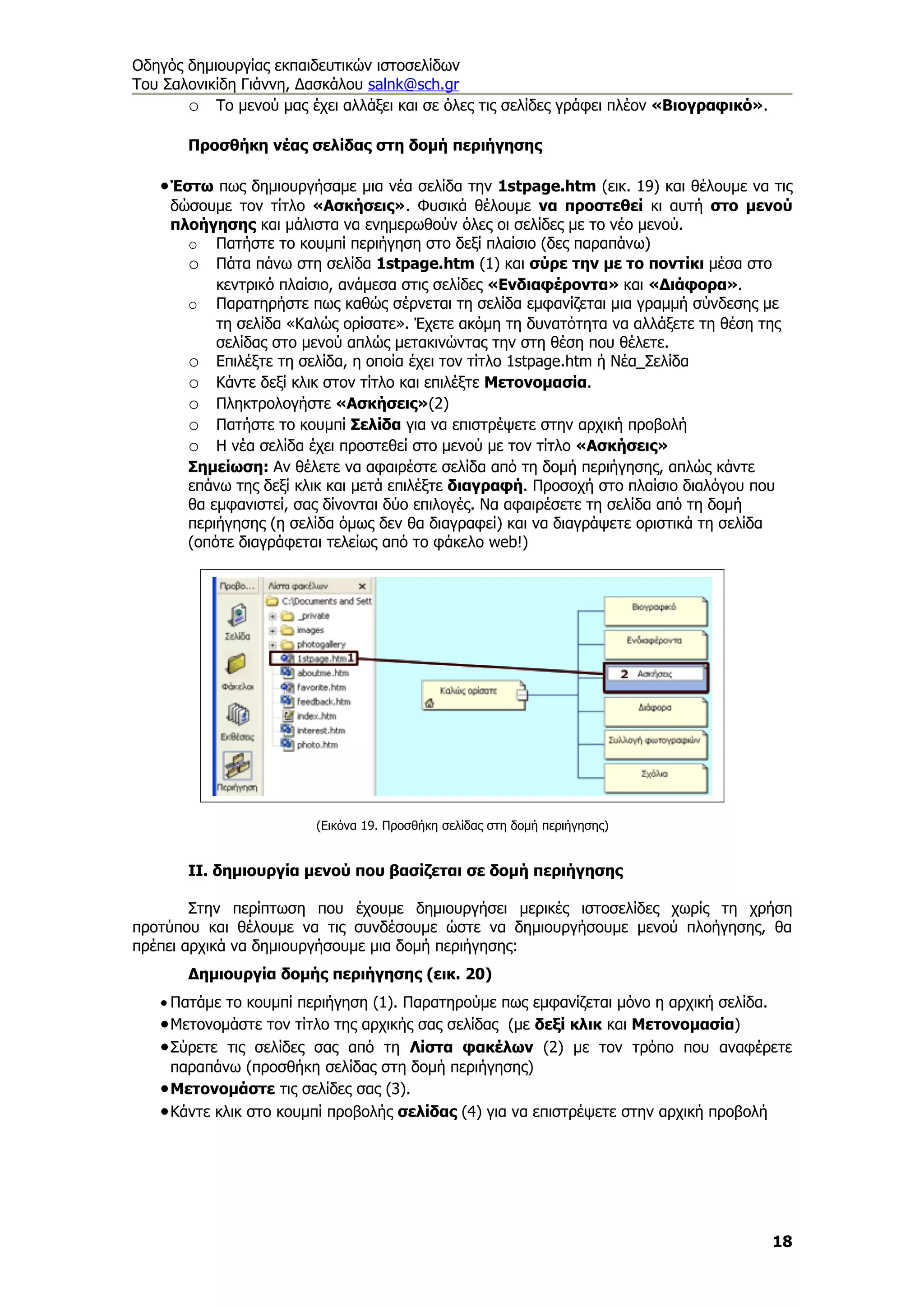 Οδηγός δημιουργίας εκπαιδευτικών ιστοσελίδων
Του Σαλονικίδη Γιάννη, Δασκάλου salnk@sch.gr
       o Το μενού μας έχει αλλάξει και σε όλες τις σελίδες γράφει πλέον «Βιογραφικό».

       Προσθήκη νέας σελίδας στη δομή περιήγησης

   • Έστω πως δημιουργήσαμε μια νέα σελίδα την 1stpage.htm (εικ. 19) και θέλουμε να τις
     δώσουμε τον τίτλο «Ασκήσεις». Φυσικά θέλουμε να προστεθεί κι αυτή στο μενού
     πλοήγησης και μάλιστα να ενημερωθούν όλες οι σελίδες με το νέο μενού.
       o Πατήστε το κουμπί περιήγηση στο δεξί πλαίσιο (δες παραπάνω)
       o Πάτα πάνω στη σελίδα 1stpage.htm (1) και σύρε την με το ποντίκι μέσα στο
           κεντρικό πλαίσιο, ανάμεσα στις σελίδες «Ενδιαφέροντα» και «Διάφορα».
       o Παρατηρήστε πως καθώς σέρνεται τη σελίδα εμφανίζεται μια γραμμή σύνδεσης με
           τη σελίδα «Καλώς ορίσατε». Έχετε ακόμη τη δυνατότητα να αλλάξετε τη θέση της
           σελίδας στο μενού απλώς μετακινώντας την στη θέση που θέλετε.
       o Επιλέξτε τη σελίδα, η οποία έχει τον τίτλο 1stpage.htm ή Νέα_Σελίδα
       o Κάντε δεξί κλικ στον τίτλο και επιλέξτε Μετονομασία.
       o Πληκτρολογήστε «Ασκήσεις»(2)
       o Πατήστε το κουμπί Σελίδα για να επιστρέψετε στην αρχική προβολή
       o Η νέα σελίδα έχει προστεθεί στο μενού με τον τίτλο «Ασκήσεις»
       Σημείωση: Αν θέλετε να αφαιρέστε σελίδα από τη δομή περιήγησης, απλώς κάντε
       επάνω της δεξί κλικ και μετά επιλέξτε διαγραφή. Προσοχή στο πλαίσιο διαλόγου που
       θα εμφανιστεί, σας δίνονται δύο επιλογές. Να αφαιρέσετε τη σελίδα από τη δομή
       περιήγησης (η σελίδα όμως δεν θα διαγραφεί) και να διαγράψετε οριστικά τη σελίδα
       (οπότε διαγράφεται τελείως από το φάκελο web!)




                        (Εικόνα 19. Προσθήκη σελίδας στη δομή περιήγησης)


       ΙΙ. δημιουργία μενού που βασίζεται σε δομή περιήγησης

        Στην περίπτωση που έχουμε δημιουργήσει μερικές ιστοσελίδες χωρίς τη χρήση
προτύπου και θέλουμε να τις συνδέσουμε ώστε να δημιουργήσουμε μενού πλοήγησης, θα
πρέπει αρχικά να δημιουργήσουμε μια δομή περιήγησης:
       Δημιουργία δομής περιήγησης (εικ. 20)
   • Πατάμε το κουμπί περιήγηση (1). Παρατηρούμε πως εμφανίζεται μόνο η αρχική σελίδα.
   • Μετονομάστε τον τίτλο της αρχικής σας σελίδας (με δεξί κλικ και Μετονομασία)
   • Σύρετε τις σελίδες σας από τη Λίστα φακέλων (2) με τον τρόπο που αναφέρετε
     παραπάνω (προσθήκη σελίδας στη δομή περιήγησης)
   • Μετονομάστε τις σελίδες σας (3).
   • Κάντε κλικ στο κουμπί προβολής σελίδας (4) για να επιστρέψετε στην αρχική προβολή




                                                                                        18
 