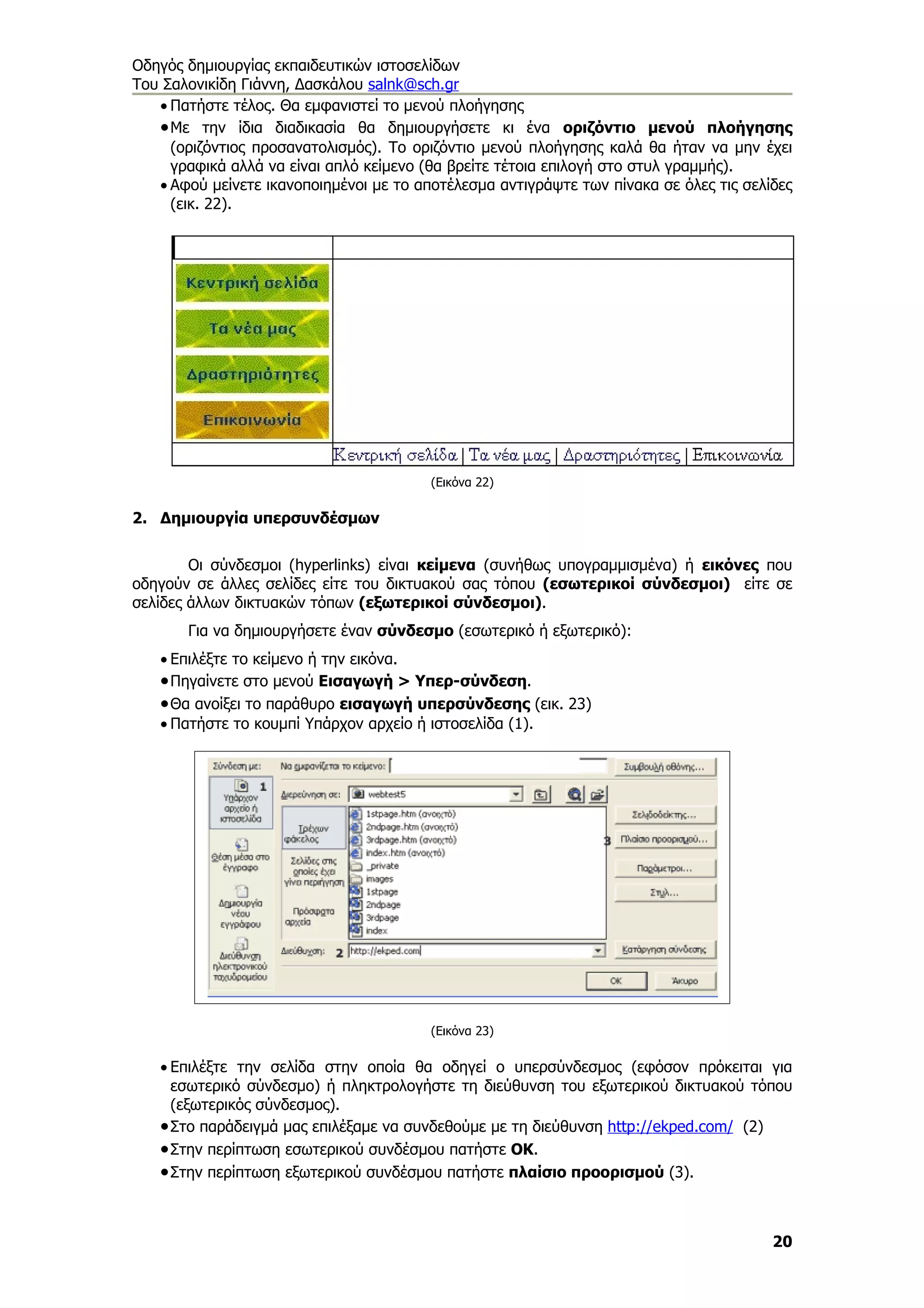 Οδηγός δημιουργίας εκπαιδευτικών ιστοσελίδων
Του Σαλονικίδη Γιάννη, Δασκάλου salnk@sch.gr
   • Πατήστε τέλος. Θα εμφανιστεί το μενού πλοήγησης
   • Με την ίδια διαδικασία θα δημιουργήσετε κι ένα οριζόντιο μενού πλοήγησης
     (οριζόντιος προσανατολισμός). Το οριζόντιο μενού πλοήγησης καλά θα ήταν να μην έχει
     γραφικά αλλά να είναι απλό κείμενο (θα βρείτε τέτοια επιλογή στο στυλ γραμμής).
   • Αφού μείνετε ικανοποιημένοι με το αποτέλεσμα αντιγράψτε των πίνακα σε όλες τις σελίδες
     (εικ. 22).




                                         (Εικόνα 22)

2. Δημιουργία υπερσυνδέσμων


        Οι σύνδεσμοι (hyperlinks) είναι κείμενα (συνήθως υπογραμμισμένα) ή εικόνες που
οδηγούν σε άλλες σελίδες είτε του δικτυακού σας τόπου (εσωτερικοί σύνδεσμοι) είτε σε
σελίδες άλλων δικτυακών τόπων (εξωτερικοί σύνδεσμοι).
       Για να δημιουργήσετε έναν σύνδεσμο (εσωτερικό ή εξωτερικό):
   • Επιλέξτε το κείμενο ή την εικόνα.
   • Πηγαίνετε στο μενού Εισαγωγή > Υπερ-σύνδεση.
   • Θα ανοίξει το παράθυρο εισαγωγή υπερσύνδεσης (εικ. 23)
   • Πατήστε το κουμπί Υπάρχον αρχείο ή ιστοσελίδα (1).




                                         (Εικόνα 23)

   • Επιλέξτε την σελίδα στην οποία θα οδηγεί ο υπερσύνδεσμος (εφόσον πρόκειται για
     εσωτερικό σύνδεσμο) ή πληκτρολογήστε τη διεύθυνση του εξωτερικού δικτυακού τόπου
     (εξωτερικός σύνδεσμος).
   • Στο παράδειγμά μας επιλέξαμε να συνδεθούμε με τη διεύθυνση http://ekped.com/ (2)
   • Στην περίπτωση εσωτερικού συνδέσμου πατήστε ΟΚ.
   • Στην περίπτωση εξωτερικού συνδέσμου πατήστε πλαίσιο προορισμού (3).


                                                                                        20
 