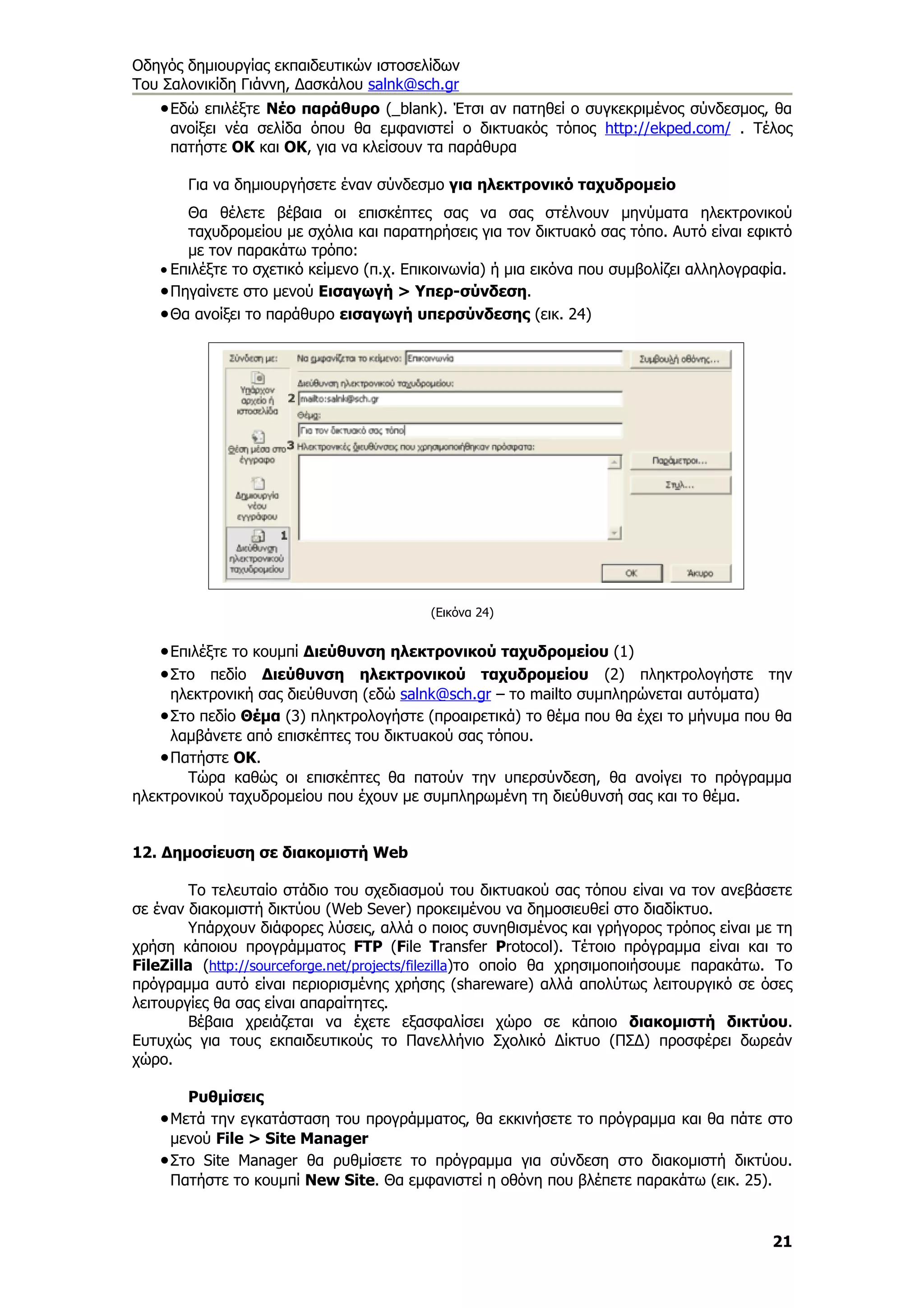 Οδηγός δημιουργίας εκπαιδευτικών ιστοσελίδων
Του Σαλονικίδη Γιάννη, Δασκάλου salnk@sch.gr
   • Εδώ επιλέξτε Νέο παράθυρο (_blank). Έτσι αν πατηθεί ο συγκεκριμένος σύνδεσμος, θα
     ανοίξει νέα σελίδα όπου θα εμφανιστεί ο δικτυακός τόπος http://ekped.com/ . Τέλος
     πατήστε ΟΚ και ΟΚ, για να κλείσουν τα παράθυρα

       Για να δημιουργήσετε έναν σύνδεσμο για ηλεκτρονικό ταχυδρομείο
       Θα θέλετε βέβαια οι επισκέπτες σας να σας στέλνουν μηνύματα ηλεκτρονικού
       ταχυδρομείου με σχόλια και παρατηρήσεις για τον δικτυακό σας τόπο. Αυτό είναι εφικτό
       με τον παρακάτω τρόπο:
   • Επιλέξτε το σχετικό κείμενο (π.χ. Επικοινωνία) ή μια εικόνα που συμβολίζει αλληλογραφία.
   • Πηγαίνετε στο μενού Εισαγωγή > Υπερ-σύνδεση.
   • Θα ανοίξει το παράθυρο εισαγωγή υπερσύνδεσης (εικ. 24)




                                          (Εικόνα 24)


   • Επιλέξτε το κουμπί Διεύθυνση ηλεκτρονικού ταχυδρομείου (1)
   • Στο πεδίο Διεύθυνση ηλεκτρονικού ταχυδρομείου (2) πληκτρολογήστε την
      ηλεκτρονική σας διεύθυνση (εδώ salnk@sch.gr – το mailto συμπληρώνεται αυτόματα)
    • Στο πεδίο Θέμα (3) πληκτρολογήστε (προαιρετικά) το θέμα που θα έχει το μήνυμα που θα
      λαμβάνετε από επισκέπτες του δικτυακού σας τόπου.
    • Πατήστε ΟΚ.
        Τώρα καθώς οι επισκέπτες θα πατούν την υπερσύνδεση, θα ανοίγει το πρόγραμμα
ηλεκτρονικού ταχυδρομείου που έχουν με συμπληρωμένη τη διεύθυνσή σας και το θέμα.


12. Δημοσίευση σε διακομιστή Web

         Το τελευταίο στάδιο του σχεδιασμού του δικτυακού σας τόπου είναι να τον ανεβάσετε
σε έναν διακομιστή δικτύου (Web Sever) προκειμένου να δημοσιευθεί στο διαδίκτυο.
         Υπάρχουν διάφορες λύσεις, αλλά ο ποιος συνηθισμένος και γρήγορος τρόπος είναι με τη
χρήση κάποιου προγράμματος FTP (File Transfer Protocol). Τέτοιο πρόγραμμα είναι και το
FileZilla (http://sourceforge.net/projects/filezilla)το οποίο θα χρησιμοποιήσουμε παρακάτω. Το
πρόγραμμα αυτό είναι περιορισμένης χρήσης (shareware) αλλά απολύτως λειτουργικό σε όσες
λειτουργίες θα σας είναι απαραίτητες.
         Βέβαια χρειάζεται να έχετε εξασφαλίσει χώρο σε κάποιο διακομιστή δικτύου.
Ευτυχώς για τους εκπαιδευτικούς το Πανελλήνιο Σχολικό Δίκτυο (ΠΣΔ) προσφέρει δωρεάν
χώρο.

       Ρυθμίσεις
   • Μετά την εγκατάσταση του προγράμματος, θα εκκινήσετε το πρόγραμμα και θα πάτε στο
     μενού File > Site Manager
   • Στο Site Manager θα ρυθμίσετε το πρόγραμμα για σύνδεση στο διακομιστή δικτύου.
     Πατήστε το κουμπί New Site. Θα εμφανιστεί η οθόνη που βλέπετε παρακάτω (εικ. 25).


                                                                                           21
 