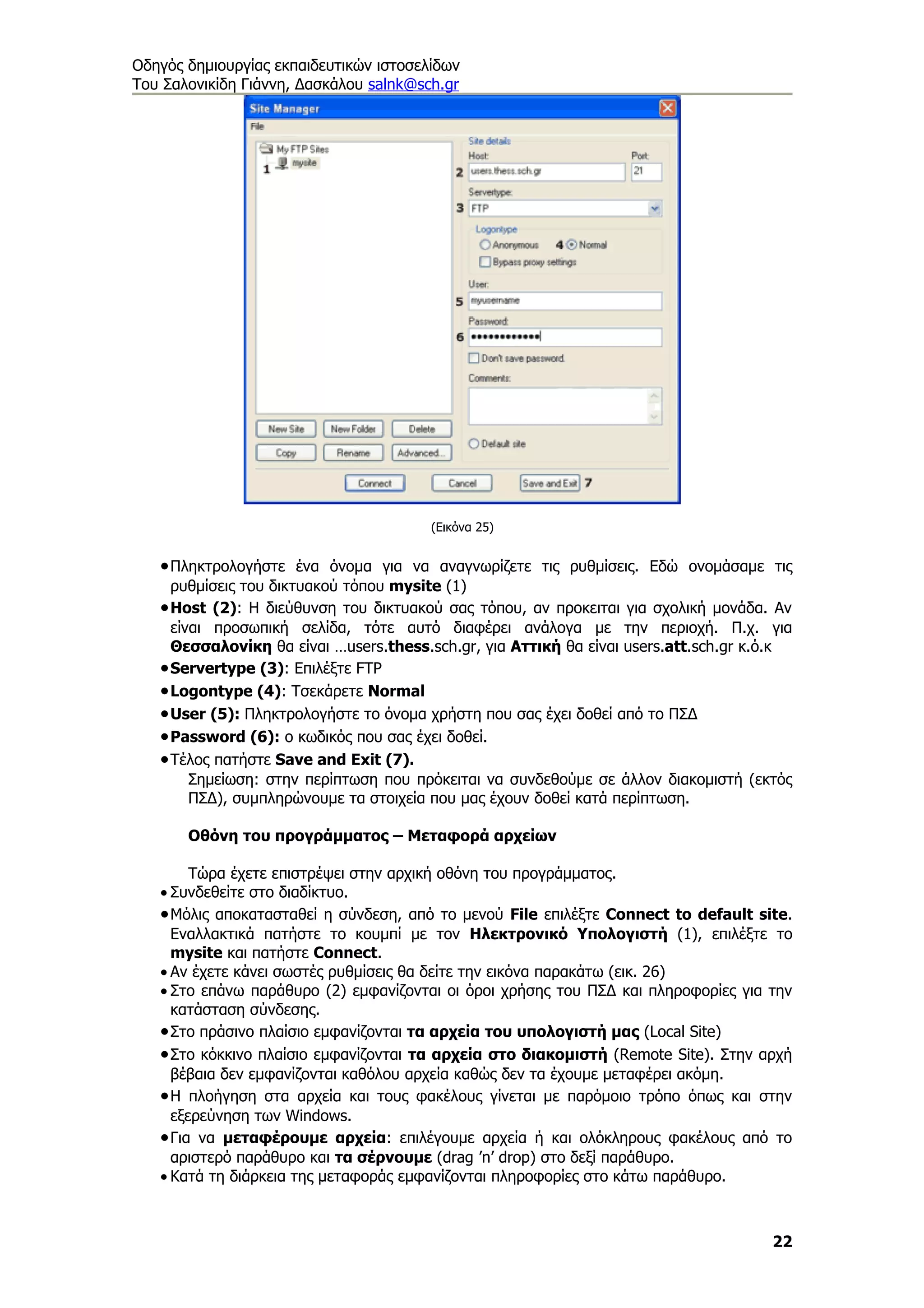 Οδηγός δημιουργίας εκπαιδευτικών ιστοσελίδων
Του Σαλονικίδη Γιάννη, Δασκάλου salnk@sch.gr




                                        (Εικόνα 25)


   • Πληκτρολογήστε ένα όνομα για να αναγνωρίζετε τις ρυθμίσεις. Εδώ ονομάσαμε τις
     ρυθμίσεις του δικτυακού τόπου mysite (1)
   • Host (2): Η διεύθυνση του δικτυακού σας τόπου, αν προκειται για σχολική μονάδα. Αν
     είναι προσωπική σελίδα, τότε αυτό διαφέρει ανάλογα με την περιοχή. Π.χ. για
     Θεσσαλονίκη θα είναι …users.thess.sch.gr, για Αττική θα είναι users.att.sch.gr κ.ό.κ
   • Servertype (3): Επιλέξτε FTP
   • Logontype (4): Τσεκάρετε Normal
   • User (5): Πληκτρολογήστε το όνομα χρήστη που σας έχει δοθεί από το ΠΣΔ
   • Password (6): ο κωδικός που σας έχει δοθεί.
   • Τέλος πατήστε Save and Exit (7).
        Σημείωση: στην περίπτωση που πρόκειται να συνδεθούμε σε άλλον διακομιστή (εκτός
        ΠΣΔ), συμπληρώνουμε τα στοιχεία που μας έχουν δοθεί κατά περίπτωση.

       Οθόνη του προγράμματος – Μεταφορά αρχείων

        Τώρα έχετε επιστρέψει στην αρχική οθόνη του προγράμματος.
   • Συνδεθείτε στο διαδίκτυο.
   • Μόλις αποκατασταθεί η σύνδεση, από το μενού File επιλέξτε Connect to default site.
     Εναλλακτικά πατήστε το κουμπί με τον Ηλεκτρονικό Υπολογιστή (1), επιλέξτε το
     mysite και πατήστε Connect.
   • Αν έχετε κάνει σωστές ρυθμίσεις θα δείτε την εικόνα παρακάτω (εικ. 26)
   • Στο επάνω παράθυρο (2) εμφανίζονται οι όροι χρήσης του ΠΣΔ και πληροφορίες για την
     κατάσταση σύνδεσης.
   • Στο πράσινο πλαίσιο εμφανίζονται τα αρχεία του υπολογιστή μας (Local Site)
   • Στο κόκκινο πλαίσιο εμφανίζονται τα αρχεία στο διακομιστή (Remote Site). Στην αρχή
     βέβαια δεν εμφανίζονται καθόλου αρχεία καθώς δεν τα έχουμε μεταφέρει ακόμη.
   • Η πλοήγηση στα αρχεία και τους φακέλους γίνεται με παρόμοιο τρόπο όπως και στην
     εξερεύνηση των Windows.
   • Για να μεταφέρουμε αρχεία: επιλέγουμε αρχεία ή και ολόκληρους φακέλους από το
     αριστερό παράθυρο και τα σέρνουμε (drag ’n’ drop) στο δεξί παράθυρο.
   • Κατά τη διάρκεια της μεταφοράς εμφανίζονται πληροφορίες στο κάτω παράθυρο.



                                                                                      22
 