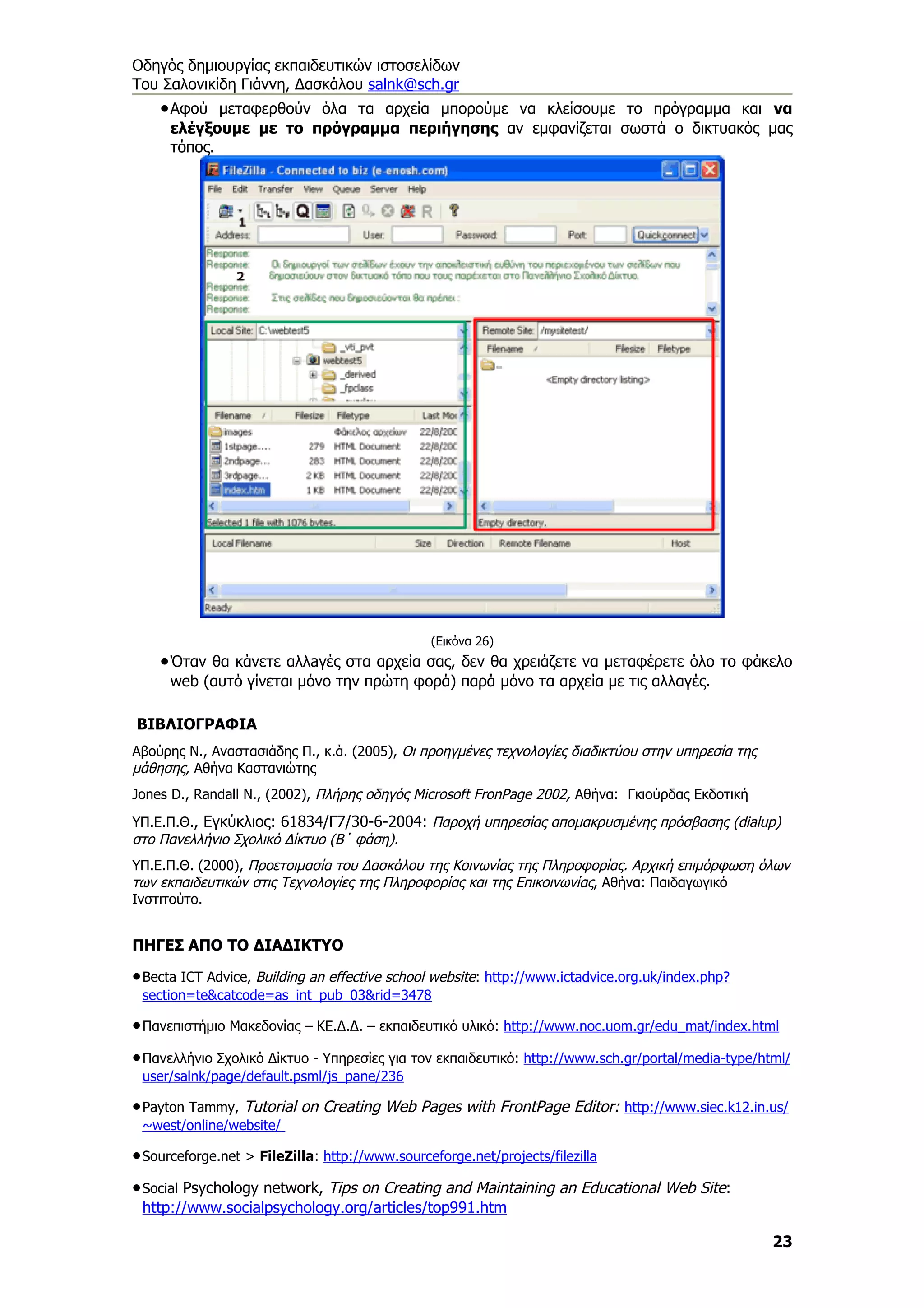 Οδηγός δημιουργίας εκπαιδευτικών ιστοσελίδων
Του Σαλονικίδη Γιάννη, Δασκάλου salnk@sch.gr
    • Αφού μεταφερθούν όλα τα αρχεία μπορούμε να κλείσουμε το πρόγραμμα και να
      ελέγξουμε με το πρόγραμμα περιήγησης αν εμφανίζεται σωστά ο δικτυακός μας
      τόπος.




                                                (Εικόνα 26)
    • Όταν θα κάνετε αλλaγές στα αρχεία σας, δεν θα χρειάζετε να μεταφέρετε όλο το φάκελο
      web (αυτό γίνεται μόνο την πρώτη φορά) παρά μόνο τα αρχεία με τις αλλαγές.

ΒΙΒΛΙΟΓΡΑΦΙΑ
Αβούρης Ν., Αναστασιάδης Π., κ.ά. (2005), Οι προηγμένες τεχνολογίες διαδικτύου στην υπηρεσία της
μάθησης, Αθήνα Καστανιώτης
Jones D., Randall N., (2002), Πλήρης οδηγός Microsoft FronPage 2002, Αθήνα: Γκιούρδας Εκδοτική
ΥΠ.Ε.Π.Θ., Εγκύκλιος: 61834/Γ7/30-6-2004: Παροχή υπηρεσίας αποµακρυσµένης πρόσβασης (dialup)
στο Πανελλήνιο Σχολικό ∆ίκτυο (Β΄ φάση).
ΥΠ.Ε.Π.Θ. (2000), Προετοιµασία του ∆ασκάλου της Κοινωνίας της Πληροφορίας. Αρχική επιµόρφωση όλων
των εκπαιδευτικών στις Τεχνολογίες της Πληροφορίας και της Επικοινωνίας, Αθήνα: Παιδαγωγικό
Ινστιτούτο.


ΠΗΓΕΣ ΑΠΟ ΤΟ ΔΙΑΔΙΚΤΥΟ

• Becta ICT Advice, Building an effective school website: http://www.ictadvice.org.uk/index.php?
 section=te&catcode=as_int_pub_03&rid=3478

• Πανεπιστήμιο Μακεδονίας – ΚΕ.Δ.Δ. – εκπαιδευτικό υλικό: http://www.noc.uom.gr/edu_mat/index.html
• Πανελλήνιο Σχολικό Δίκτυο - Υπηρεσίες για τον εκπαιδευτικό: http://www.sch.gr/portal/media-type/html/
 user/salnk/page/default.psml/js_pane/236

• Payton Tammy, Tutorial on Creating Web Pages with FrontPage Editor: http://www.siec.k12.in.us/
 ~west/online/website/

• Sourceforge.net > FileZilla: http://www.sourceforge.net/projects/filezilla
• Social Psychology network, Tips on Creating and Maintaining an Educational Web Site:
 http://www.socialpsychology.org/articles/top991.htm

                                                                                                    23
 