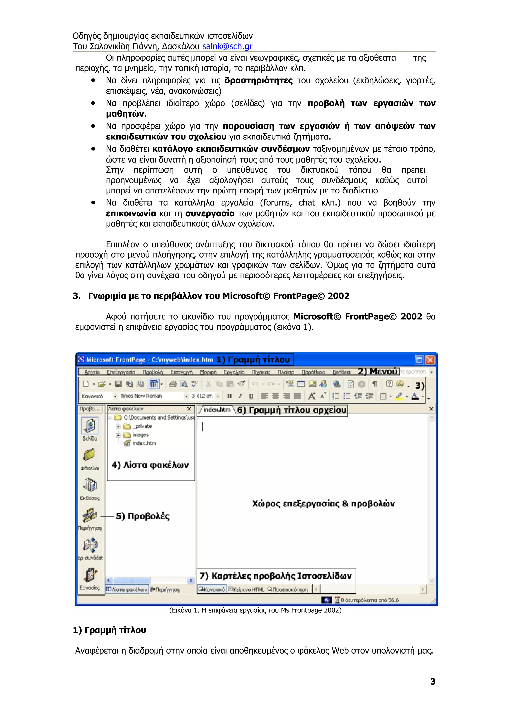 Οδηγός δημιουργίας εκπαιδευτικών ιστοσελίδων
Του Σαλονικίδη Γιάννη, Δασκάλου salnk@sch.gr
        Οι πληροφορίες αυτές μπορεί να είναι γεωγραφικές, σχετικές με τα αξιοθέατα της
 περιοχής, τα μνημεία, την τοπική ιστορία, το περιβάλλον κλπ.
     • Να δίνει πληροφορίες για τις δραστηριότητες του σχολείου (εκδηλώσεις, γιορτές,
        επισκέψεις, νέα, ανακοινώσεις)
     • Να προβλέπει ιδιαίτερο χώρο (σελίδες) για την προβολή των εργασιών των
        μαθητών.
     • Να προσφέρει χώρο για την παρουσίαση των εργασιών ή των απόψεών των
        εκπαιδευτικών του σχολείου για εκπαιδευτικά ζητήματα.
     • Να διαθέτει κατάλογο εκπαιδευτικών συνδέσμων ταξινομημένων με τέτοιο τρόπο,
        ώστε να είναι δυνατή η αξιοποίησή τους από τους μαθητές του σχολείου.
        Στην περίπτωση αυτή ο υπεύθυνος του δικτυακού τόπου θα πρέπει
        προηγουμένως να έχει αξιολογήσει αυτούς τους συνδέσμους καθώς αυτοί
        μπορεί να αποτελέσουν την πρώτη επαφή των μαθητών με το διαδίκτυο
     • Να διαθέτει τα κατάλληλα εργαλεία (forums, chat κλπ.) που να βοηθούν την
        επικοινωνία και τη συνεργασία των μαθητών και του εκπαιδευτικού προσωπικού με
        μαθητές και εκπαιδευτικούς άλλων σχολείων.

         Επιπλέον ο υπεύθυνος ανάπτυξης του δικτυακού τόπου θα πρέπει να δώσει ιδιαίτερη
προσοχή στο μενού πλοήγησης, στην επιλογή της κατάλληλης γραμματοσειράς καθώς και στην
επιλογή των κατάλληλων χρωμάτων και γραφικών των σελίδων. Όμως για τα ζητήματα αυτά
θα γίνει λόγος στη συνέχεια του οδηγού με περισσότερες λεπτομέρειες και επεξηγήσεις.

3. Γνωριμία με το περιβάλλον του Microsoft© FrontPage© 2002

       Αφού πατήσετε το εικονίδιο του προγράμματος Microsoft© FrontPage© 2002 θα
εμφανιστεί η επιφάνεια εργασίας του προγράμματος (εικόνα 1).




                      (Εικόνα 1. Η επιφάνεια εργασίας του Ms Frontpage 2002)

1) Γραμμή τίτλου

Αναφέρεται η διαδρομή στην οποία είναι αποθηκευμένος ο φάκελος Web στον υπολογιστή μας.


                                                                                      3
 