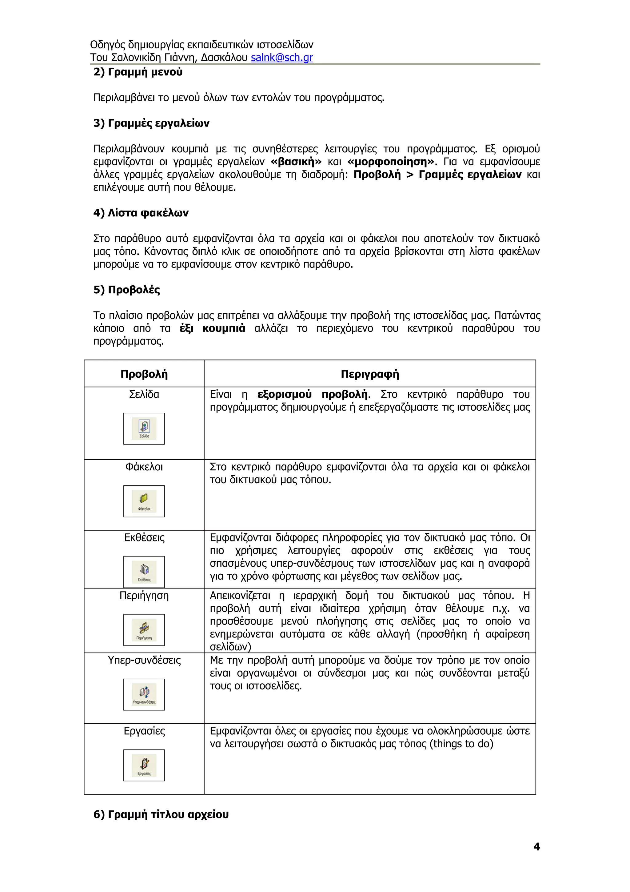 Οδηγός δημιουργίας εκπαιδευτικών ιστοσελίδων
Του Σαλονικίδη Γιάννη, Δασκάλου salnk@sch.gr
 2) Γραμμή μενού

Περιλαμβάνει το μενού όλων των εντολών του προγράμματος.

3) Γραμμές εργαλείων

Περιλαμβάνουν κουμπιά με τις συνηθέστερες λειτουργίες του προγράμματος. Εξ ορισμού
εμφανίζονται οι γραμμές εργαλείων «βασική» και «μορφοποίηση». Για να εμφανίσουμε
άλλες γραμμές εργαλείων ακολουθούμε τη διαδρομή: Προβολή > Γραμμές εργαλείων και
επιλέγουμε αυτή που θέλουμε.

4) Λίστα φακέλων

Στο παράθυρο αυτό εμφανίζονται όλα τα αρχεία και οι φάκελοι που αποτελούν τον δικτυακό
μας τόπο. Κάνοντας διπλό κλικ σε οποιοδήποτε από τα αρχεία βρίσκονται στη λίστα φακέλων
μπορούμε να το εμφανίσουμε στον κεντρικό παράθυρο.

5) Προβολές

Το πλαίσιο προβολών μας επιτρέπει να αλλάξουμε την προβολή της ιστοσελίδας μας. Πατώντας
κάποιο από τα έξι κουμπιά αλλάζει το περιεχόμενο του κεντρικού παραθύρου του
προγράμματος.


     Προβολή                                    Περιγραφή
       Σελίδα          Είναι η εξορισμού προβολή. Στο κεντρικό παράθυρο του
                       προγράμματος δημιουργούμε ή επεξεργαζόμαστε τις ιστοσελίδες μας




      Φάκελοι          Στο κεντρικό παράθυρο εμφανίζονται όλα τα αρχεία και οι φάκελοι
                       του δικτυακού μας τόπου.




      Εκθέσεις         Εμφανίζονται διάφορες πληροφορίες για τον δικτυακό μας τόπο. Οι
                       πιο χρήσιμες λειτουργίες αφορούν στις εκθέσεις για τους
                       σπασμένους υπερ-συνδέσμους των ιστοσελίδων μας και η αναφορά
                       για το χρόνο φόρτωσης και μέγεθος των σελίδων μας.
     Περιήγηση         Απεικονίζεται η ιεραρχική δομή του δικτυακού μας τόπου. Η
                       προβολή αυτή είναι ιδιαίτερα χρήσιμη όταν θέλουμε π.χ. να
                       προσθέσουμε μενού πλοήγησης στις σελίδες μας το οποίο να
                       ενημερώνεται αυτόματα σε κάθε αλλαγή (προσθήκη ή αφαίρεση
                       σελίδων)
   Υπερ-συνδέσεις      Με την προβολή αυτή μπορούμε να δούμε τον τρόπο με τον οποίο
                       είναι οργανωμένοι οι σύνδεσμοι μας και πώς συνδέονται μεταξύ
                       τους οι ιστοσελίδες.



      Εργασίες         Εμφανίζονται όλες οι εργασίες που έχουμε να ολοκληρώσουμε ώστε
                       να λειτουργήσει σωστά ο δικτυακός μας τόπος (things to do)




6) Γραμμή τίτλου αρχείου


                                                                                         4
 