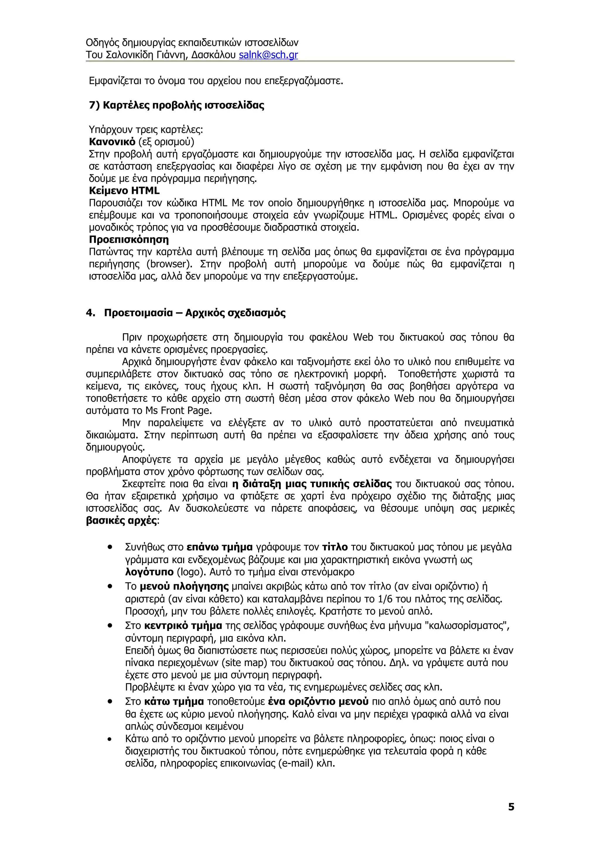 Οδηγός δημιουργίας εκπαιδευτικών ιστοσελίδων
Του Σαλονικίδη Γιάννη, Δασκάλου salnk@sch.gr

Εμφανίζεται το όνομα του αρχείου που επεξεργαζόμαστε.

7) Καρτέλες προβολής ιστοσελίδας

Υπάρχουν τρεις καρτέλες:
Κανονικό (εξ ορισμού)
Στην προβολή αυτή εργαζόμαστε και δημιουργούμε την ιστοσελίδα μας. Η σελίδα εμφανίζεται
σε κατάσταση επεξεργασίας και διαφέρει λίγο σε σχέση με την εμφάνιση που θα έχει αν την
δούμε με ένα πρόγραμμα περιήγησης.
Κείμενο HTML
Παρουσιάζει τον κώδικα HTML Με τον οποίο δημιουργήθηκε η ιστοσελίδα μας. Μπορούμε να
επέμβουμε και να τροποποιήσουμε στοιχεία εάν γνωρίζουμε HTML. Ορισμένες φορές είναι ο
μοναδικός τρόπος για να προσθέσουμε διαδραστικά στοιχεία.
Προεπισκόπηση
Πατώντας την καρτέλα αυτή βλέπουμε τη σελίδα μας όπως θα εμφανίζεται σε ένα πρόγραμμα
περιήγησης (browser). Στην προβολή αυτή μπορούμε να δούμε πώς θα εμφανίζεται η
ιστοσελίδα μας, αλλά δεν μπορούμε να την επεξεργαστούμε.


4. Προετοιμασία – Αρχικός σχεδιασμός

        Πριν προχωρήσετε στη δημιουργία του φακέλου Web του δικτυακού σας τόπου θα
πρέπει να κάνετε ορισμένες προεργασίες.
        Αρχικά δημιουργήστε έναν φάκελο και ταξινομήστε εκεί όλο το υλικό που επιθυμείτε να
συμπεριλάβετε στον δικτυακό σας τόπο σε ηλεκτρονική μορφή. Τοποθετήστε χωριστά τα
κείμενα, τις εικόνες, τους ήχους κλπ. Η σωστή ταξινόμηση θα σας βοηθήσει αργότερα να
τοποθετήσετε το κάθε αρχείο στη σωστή θέση μέσα στον φάκελο Web που θα δημιουργήσει
αυτόματα το Ms Front Page.
        Μην παραλείψετε να ελέγξετε αν το υλικό αυτό προστατεύεται από πνευματικά
δικαιώματα. Στην περίπτωση αυτή θα πρέπει να εξασφαλίσετε την άδεια χρήσης από τους
δημιουργούς.
        Αποφύγετε τα αρχεία με μεγάλο μέγεθος καθώς αυτό ενδέχεται να δημιουργήσει
προβλήματα στον χρόνο φόρτωσης των σελίδων σας.
        Σκεφτείτε ποια θα είναι η διάταξη μιας τυπικής σελίδας του δικτυακού σας τόπου.
Θα ήταν εξαιρετικά χρήσιμο να φτιάξετε σε χαρτί ένα πρόχειρο σχέδιο της διάταξης μιας
ιστοσελίδας σας. Αν δυσκολεύεστε να πάρετε αποφάσεις, να θέσουμε υπόψη σας μερικές
βασικές αρχές:

    •   Συνήθως στο επάνω τμήμα γράφουμε τον τίτλο του δικτυακού μας τόπου με μεγάλα
        γράμματα και ενδεχομένως βάζουμε και μια χαρακτηριστική εικόνα γνωστή ως
        λογότυπο (logo). Αυτό το τμήμα είναι στενόμακρο
    •   Το μενού πλοήγησης μπαίνει ακριβώς κάτω από τον τίτλο (αν είναι οριζόντιο) ή
        αριστερά (αν είναι κάθετο) και καταλαμβάνει περίπου το 1/6 του πλάτος της σελίδας.
        Προσοχή, μην του βάλετε πολλές επιλογές. Κρατήστε το μενού απλό.
    •   Στο κεντρικό τμήμα της σελίδας γράφουμε συνήθως ένα μήνυμα "καλωσορίσματος",
        σύντομη περιγραφή, μια εικόνα κλπ.
        Επειδή όμως θα διαπιστώσετε πως περισσεύει πολύς χώρος, μπορείτε να βάλετε κι έναν
        πίνακα περιεχομένων (site map) του δικτυακού σας τόπου. Δηλ. να γράψετε αυτά που
        έχετε στο μενού με μια σύντομη περιγραφή.
        Προβλέψτε κι έναν χώρο για τα νέα, τις ενημερωμένες σελίδες σας κλπ.
    •   Στο κάτω τμήμα τοποθετούμε ένα οριζόντιο μενού πιο απλό όμως από αυτό που
        θα έχετε ως κύριο μενού πλοήγησης. Καλό είναι να μην περιέχει γραφικά αλλά να είναι
        απλώς σύνδεσμοι κειμένου
    •   Κάτω από το οριζόντιο μενού μπορείτε να βάλετε πληροφορίες, όπως: ποιος είναι ο
        διαχειριστής του δικτυακού τόπου, πότε ενημερώθηκε για τελευταία φορά η κάθε
        σελίδα, πληροφορίες επικοινωνίας (e-mail) κλπ.



                                                                                         5
 