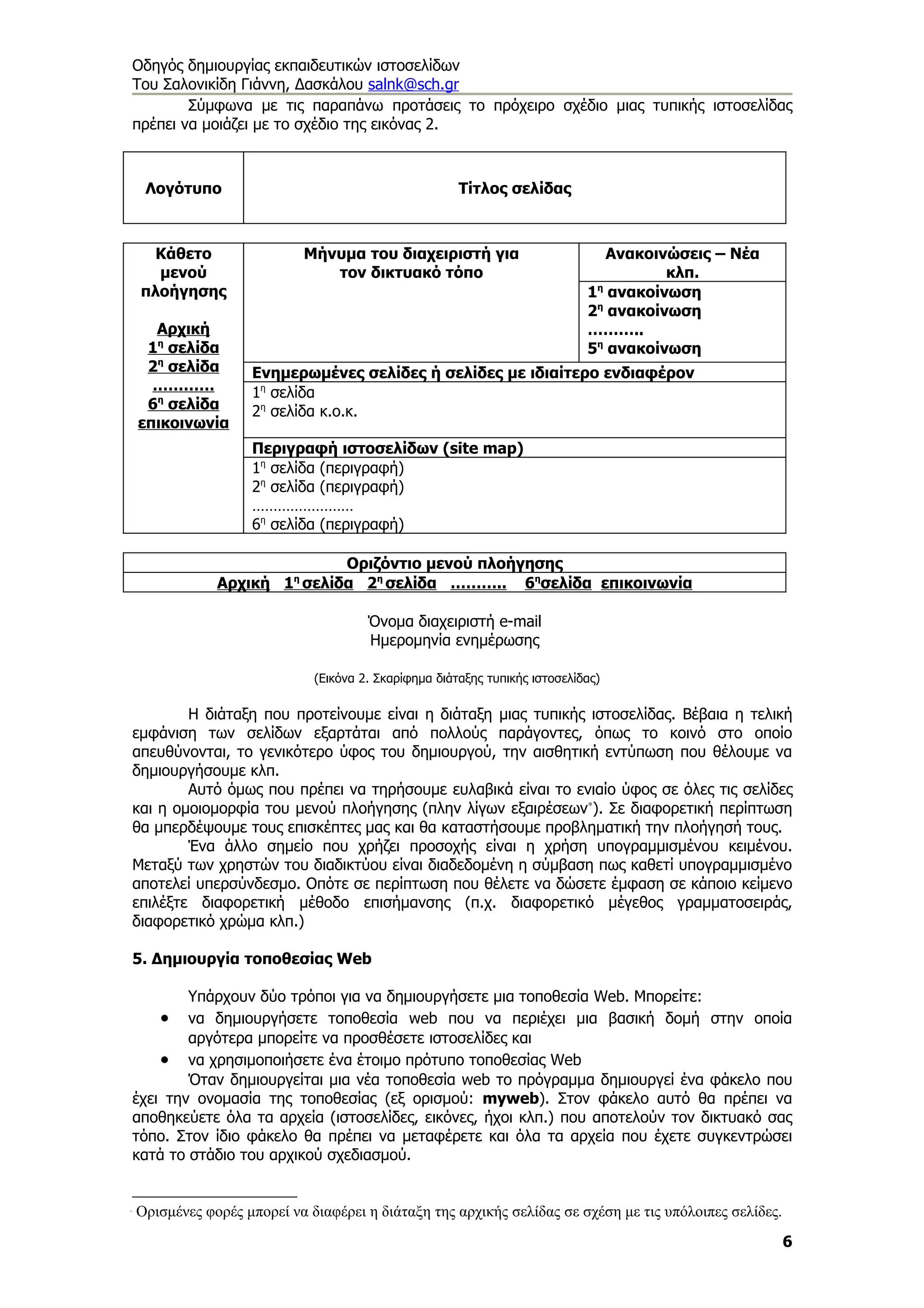 Οδηγός δημιουργίας εκπαιδευτικών ιστοσελίδων
Του Σαλονικίδη Γιάννη, Δασκάλου salnk@sch.gr
        Σύμφωνα με τις παραπάνω προτάσεις το πρόχειρο σχέδιο μιας τυπικής ιστοσελίδας
πρέπει να μοιάζει με το σχέδιο της εικόνας 2.



     Λογότυπο                                           Τίτλος σελίδας



      Κάθετο                 Μήνυμα του διαχειριστή για                          Ανακοινώσεις – Νέα
      μενού                     τον δικτυακό τόπο                                       κλπ.
    πλοήγησης                                                                 1η ανακοίνωση
                                                                              2η ανακοίνωση
      Αρχική                                                                  ………..
     1η σελίδα                                                                5η ανακοίνωση
     2η σελίδα       Ενημερωμένες σελίδες ή σελίδες με ιδιαίτερο ενδιαφέρον
      …………           1η σελίδα
     6η σελίδα       2η σελίδα κ.ο.κ.
    επικοινωνία
                     Περιγραφή ιστοσελίδων (site map)
                     1η σελίδα (περιγραφή)
                     2η σελίδα (περιγραφή)
                     ……………………
                     6η σελίδα (περιγραφή)

                               Οριζόντιο μενού πλοήγησης
                Αρχική 1η σελίδα 2η σελίδα ……….. 6ησελίδα επικοινωνία

                                        Όνομα διαχειριστή e-mail
                                        Ημερομηνία ενημέρωσης

                               (Εικόνα 2. Σκαρίφημα διάταξης τυπικής ιστοσελίδας)

        Η διάταξη που προτείνουμε είναι η διάταξη μιας τυπικής ιστοσελίδας. Βέβαια η τελική
εμφάνιση των σελίδων εξαρτάται από πολλούς παράγοντες, όπως το κοινό στο οποίο
απευθύνονται, το γενικότερο ύφος του δημιουργού, την αισθητική εντύπωση που θέλουμε να
δημιουργήσουμε κλπ.
        Αυτό όμως που πρέπει να τηρήσουμε ευλαβικά είναι το ενιαίο ύφος σε όλες τις σελίδες
και η ομοιομορφία του μενού πλοήγησης (πλην λίγων εξαιρέσεων∗). Σε διαφορετική περίπτωση
θα μπερδέψουμε τους επισκέπτες μας και θα καταστήσουμε προβληματική την πλοήγησή τους.
        Ένα άλλο σημείο που χρήζει προσοχής είναι η χρήση υπογραμμισμένου κειμένου.
Μεταξύ των χρηστών του διαδικτύου είναι διαδεδομένη η σύμβαση πως καθετί υπογραμμισμένο
αποτελεί υπερσύνδεσμο. Οπότε σε περίπτωση που θέλετε να δώσετε έμφαση σε κάποιο κείμενο
επιλέξτε διαφορετική μέθοδο επισήμανσης (π.χ. διαφορετικό μέγεθος γραμματοσειράς,
διαφορετικό χρώμα κλπ.)

5. Δημιουργία τοποθεσίας Web

        Υπάρχουν δύο τρόποι για να δημιουργήσετε μια τοποθεσία Web. Μπορείτε:
       •να δημιουργήσετε τοποθεσία web που να περιέχει μια βασική δομή στην οποία
        αργότερα μπορείτε να προσθέσετε ιστοσελίδες και
    • να χρησιμοποιήσετε ένα έτοιμο πρότυπο τοποθεσίας Web
        Όταν δημιουργείται μια νέα τοποθεσία web το πρόγραμμα δημιουργεί ένα φάκελο που
έχει την ονομασία της τοποθεσίας (εξ ορισμού: myweb). Στον φάκελο αυτό θα πρέπει να
αποθηκεύετε όλα τα αρχεία (ιστοσελίδες, εικόνες, ήχοι κλπ.) που αποτελούν τον δικτυακό σας
τόπο. Στον ίδιο φάκελο θα πρέπει να μεταφέρετε και όλα τα αρχεία που έχετε συγκεντρώσει
κατά το στάδιο του αρχικού σχεδιασμού.



    Ορισμένες φορές μπορεί να διαφέρει η διάταξη της αρχικής σελίδας σε σχέση με τις υπόλοιπες σελίδες.
                                                                                                          6
 
