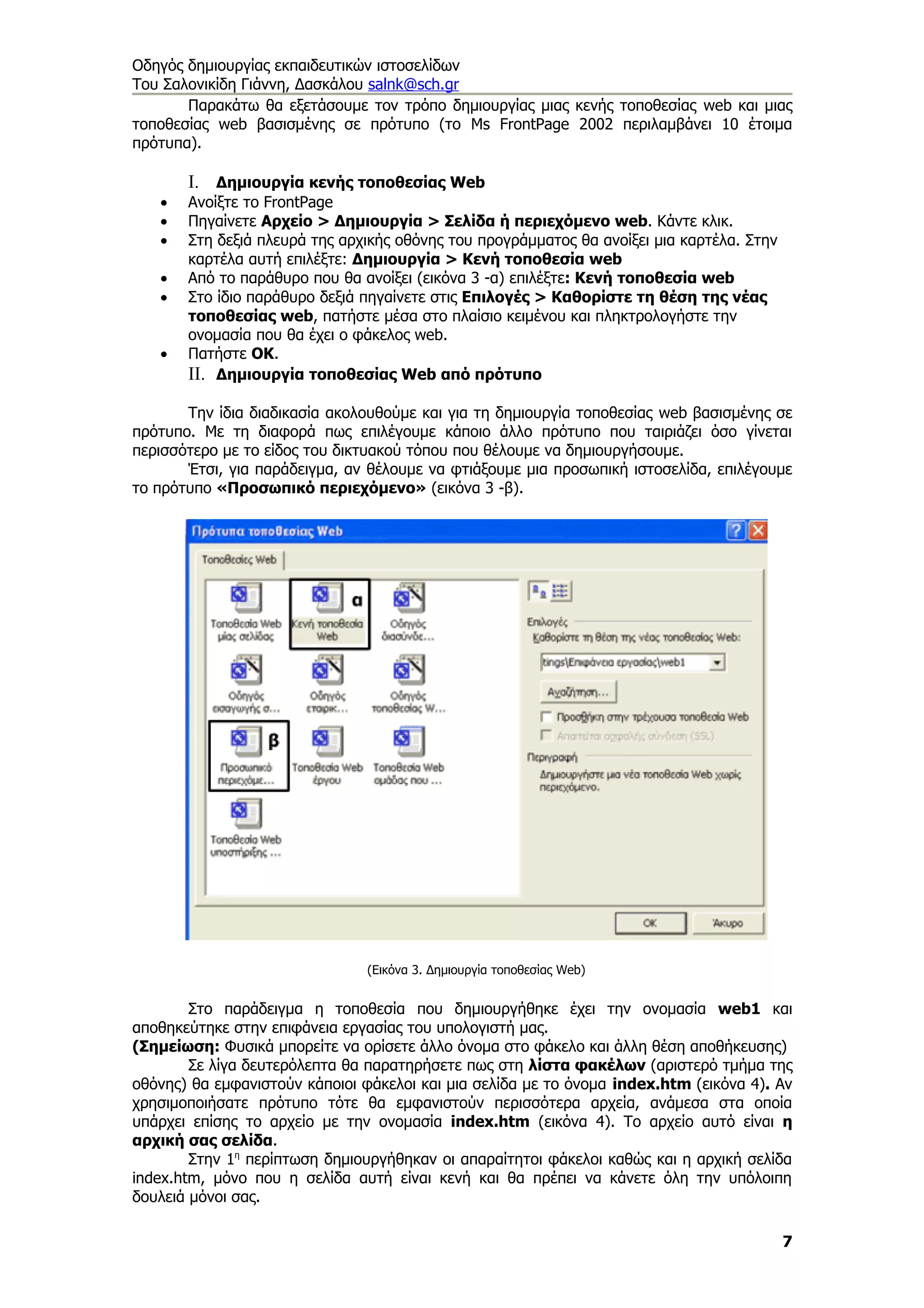 Οδηγός δημιουργίας εκπαιδευτικών ιστοσελίδων
Του Σαλονικίδη Γιάννη, Δασκάλου salnk@sch.gr
       Παρακάτω θα εξετάσουμε τον τρόπο δημιουργίας μιας κενής τοποθεσίας web και μιας
τοποθεσίας web βασισμένης σε πρότυπο (το Ms FrontPage 2002 περιλαμβάνει 10 έτοιμα
πρότυπα).

       I. Δημιουργία κενής τοποθεσίας Web
   •   Ανοίξτε το FrontPage
   •   Πηγαίνετε Αρχείο > Δημιουργία > Σελίδα ή περιεχόμενο web. Κάντε κλικ.
   •   Στη δεξιά πλευρά της αρχικής οθόνης του προγράμματος θα ανοίξει μια καρτέλα. Στην
       καρτέλα αυτή επιλέξτε: Δημιουργία > Κενή τοποθεσία web
   •   Από το παράθυρο που θα ανοίξει (εικόνα 3 -α) επιλέξτε: Κενή τοποθεσία web
   •   Στο ίδιο παράθυρο δεξιά πηγαίνετε στις Επιλογές > Καθορίστε τη θέση της νέας
       τοποθεσίας web, πατήστε μέσα στο πλαίσιο κειμένου και πληκτρολογήστε την
       ονομασία που θα έχει ο φάκελος web.
   •   Πατήστε ΟΚ.
       II. Δημιουργία τοποθεσίας Web από πρότυπο

       Την ίδια διαδικασία ακολουθούμε και για τη δημιουργία τοποθεσίας web βασισμένης σε
πρότυπο. Με τη διαφορά πως επιλέγουμε κάποιο άλλο πρότυπο που ταιριάζει όσο γίνεται
περισσότερο με το είδος του δικτυακού τόπου που θέλουμε να δημιουργήσουμε.
       Έτσι, για παράδειγμα, αν θέλουμε να φτιάξουμε μια προσωπική ιστοσελίδα, επιλέγουμε
το πρότυπο «Προσωπικό περιεχόμενο» (εικόνα 3 -β).




                                (Εικόνα 3. Δημιουργία τοποθεσίας Web)


        Στο παράδειγμα η τοποθεσία που δημιουργήθηκε έχει την ονομασία web1 και
αποθηκεύτηκε στην επιφάνεια εργασίας του υπολογιστή μας.
(Σημείωση: Φυσικά μπορείτε να ορίσετε άλλο όνομα στο φάκελο και άλλη θέση αποθήκευσης)
        Σε λίγα δευτερόλεπτα θα παρατηρήσετε πως στη λίστα φακέλων (αριστερό τμήμα της
οθόνης) θα εμφανιστούν κάποιοι φάκελοι και μια σελίδα με το όνομα index.htm (εικόνα 4). Αν
χρησιμοποιήσατε πρότυπο τότε θα εμφανιστούν περισσότερα αρχεία, ανάμεσα στα οποία
υπάρχει επίσης το αρχείο με την ονομασία index.htm (εικόνα 4). Το αρχείο αυτό είναι η
αρχική σας σελίδα.
        Στην 1η περίπτωση δημιουργήθηκαν οι απαραίτητοι φάκελοι καθώς και η αρχική σελίδα
index.htm, μόνο που η σελίδα αυτή είναι κενή και θα πρέπει να κάνετε όλη την υπόλοιπη
δουλειά μόνοι σας.

                                                                                           7
 