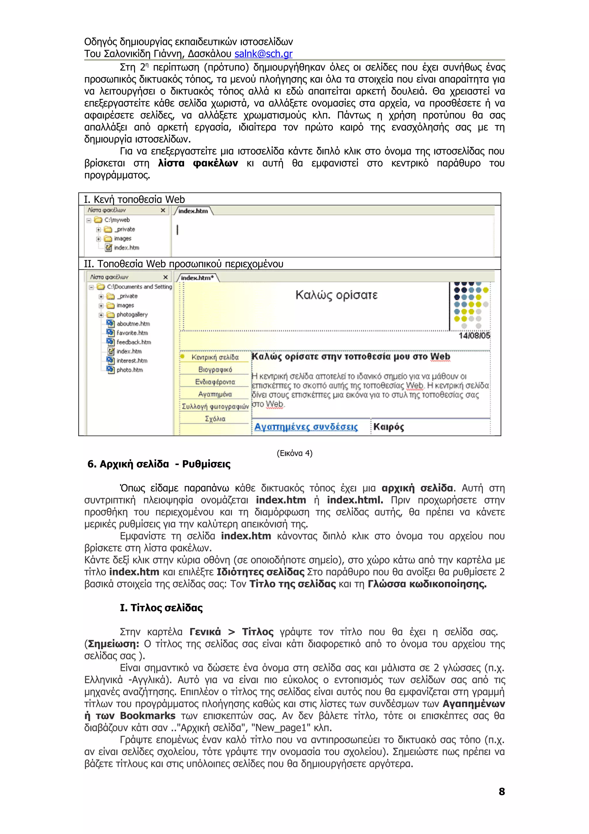 Οδηγός δημιουργίας εκπαιδευτικών ιστοσελίδων
Του Σαλονικίδη Γιάννη, Δασκάλου salnk@sch.gr
        Στη 2η περίπτωση (πρότυπο) δημιουργήθηκαν όλες οι σελίδες που έχει συνήθως ένας
προσωπικός δικτυακός τόπος, τα μενού πλοήγησης και όλα τα στοιχεία που είναι απαραίτητα για
να λειτουργήσει ο δικτυακός τόπος αλλά κι εδώ απαιτείται αρκετή δουλειά. Θα χρειαστεί να
επεξεργαστείτε κάθε σελίδα χωριστά, να αλλάξετε ονομασίες στα αρχεία, να προσθέσετε ή να
αφαιρέσετε σελίδες, να αλλάξετε χρωματισμούς κλπ. Πάντως η χρήση προτύπου θα σας
απαλλάξει από αρκετή εργασία, ιδιαίτερα τον πρώτο καιρό της ενασχόλησής σας με τη
δημιουργία ιστοσελίδων.
        Για να επεξεργαστείτε μια ιστοσελίδα κάντε διπλό κλικ στο όνομα της ιστοσελίδας που
βρίσκεται στη λίστα φακέλων κι αυτή θα εμφανιστεί στο κεντρικό παράθυρο του
προγράμματος.

Ι. Κενή τοποθεσία Web




II. Τοποθεσία Web προσωπικού περιεχομένου




                                         (Εικόνα 4)
6. Αρχική σελίδα - Ρυθμίσεις

        Όπως είδαμε παραπάνω κάθε δικτυακός τόπος έχει μια αρχική σελίδα. Αυτή στη
συντριπτική πλειοψηφία ονομάζεται index.htm ή index.html. Πριν προχωρήσετε στην
προσθήκη του περιεχομένου και τη διαμόρφωση της σελίδας αυτής, θα πρέπει να κάνετε
μερικές ρυθμίσεις για την καλύτερη απεικόνισή της.
        Εμφανίστε τη σελίδα index.htm κάνοντας διπλό κλικ στο όνομα του αρχείου που
βρίσκετε στη λίστα φακέλων.
Κάντε δεξί κλικ στην κύρια οθόνη (σε οποιοδήποτε σημείο), στο χώρο κάτω από την καρτέλα με
τίτλο index.htm και επιλέξτε Ιδιότητες σελίδας Στο παράθυρο που θα ανοίξει θα ρυθμίσετε 2
βασικά στοιχεία της σελίδας σας: Τον Τίτλο της σελίδας και τη Γλώσσα κωδικοποίησης.

       Ι. Τίτλος σελίδας

         Στην καρτέλα Γενικά > Τίτλος γράψτε τον τίτλο που θα έχει η σελίδα σας.
(Σημείωση: Ο τίτλος της σελίδας σας είναι κάτι διαφορετικό από το όνομα του αρχείου της
σελίδας σας ).
         Είναι σημαντικό να δώσετε ένα όνομα στη σελίδα σας και μάλιστα σε 2 γλώσσες (π.χ.
Ελληνικά -Αγγλικά). Αυτό για να είναι πιο εύκολος ο εντοπισμός των σελίδων σας από τις
μηχανές αναζήτησης. Επιπλέον ο τίτλος της σελίδας είναι αυτός που θα εμφανίζεται στη γραμμή
τίτλων του προγράμματος πλοήγησης καθώς και στις λίστες των συνδέσμων των Αγαπημένων
ή των Bookmarks των επισκεπτών σας. Αν δεν βάλετε τίτλο, τότε οι επισκέπτες σας θα
διαβάζουν κάτι σαν .."Αρχική σελίδα", "New_page1" κλπ.
         Γράψτε επομένως έναν καλό τίτλο που να αντιπροσωπεύει το δικτυακό σας τόπο (π.χ.
αν είναι σελίδες σχολείου, τότε γράψτε την ονομασία του σχολείου). Σημειώστε πως πρέπει να
βάζετε τίτλους και στις υπόλοιπες σελίδες που θα δημιουργήσετε αργότερα.

                                                                                         8
 
