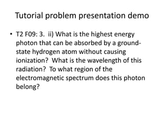 Tutorial problem presentation demoT2 F09: 3.  ii) What is the highest energy photon that can be absorbed by a ground-state hydrogen atom without causing ionization?  What is the wavelength of this radiation?  To what region of the electromagnetic spectrum does this photon belong?