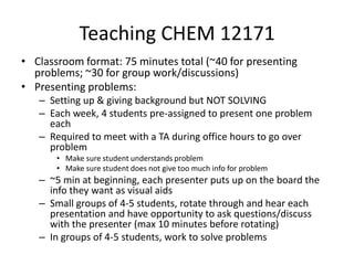 Teaching CHEM 12171 Classroom format: 75 minutes total (~40 for presenting problems; ~30 for group work/discussions) Presenting problems: Setting up & giving background but NOT SOLVING Each week, 4 students pre-assigned to present one problem each  Required to meet with a TA during office hours to go over problem Make sure student understands problem Make sure student does not give too much info for problem ~5 min at beginning, each presenter puts up on the board the info they want as visual aids Small groups of 4-5 students, rotate through and hear each presentation and have opportunity to ask questions/discuss with the presenter (max 10 minutes before rotating) In groups of 4-5 students, work to solve problems 