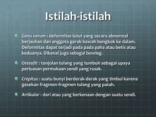 Istilah-istilah
Genu varum : deformitas lutut yang secara abnormal
berjauhan dan anggota gerak bawah bengkok ke dalam.
Deformitas dapat terjadi pada pada paha atau betis atau
keduanya. Dikenal juga sebagai bowleg.

Osteofit : tonjolan tulang yang tumbuh sebagai upaya
perluasan permukaan sendi yang rusak.

Crepitus : suatu bunyi berderak-derak yang timbul karena
gesekan fragmen-fragmen tulang yang patah.

Artikular : dari atau yang berkenaan dengan suatu sendi.
 