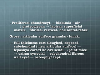 - Proliferasi chondrocyt → biokimia ↑ air-
       ↓ proteoglycan → lapisan superficial
   matrix fibrilasi vertical- horisontal-retak
Gross : articular surface granular- lunak.
→ full thickness cart sloughed, exposed
  subchondral ( new articular aurface) →
  lepasnya cart-tl ke cav sendi → joint mice
  → cairan synovial subchondral fibrous
  wall cyst.→ osteophyt tepi.
 