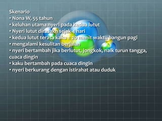 Skenario
• Nona W, 55 tahun
• keluhan utama nyeri pada kedua lutut
• Nyeri lutut dirasakn sejak 4 hari
• kedua lutut terasa kaku ± 20 menit waktu bangun pagi
• mengalami kesulitan berjalan
• nyeri bertambah jika berlutut, jongkok, naik turun tangga,
cuaca dingin
• kaku bertambah pada cuaca dingin
• nyeri berkurang dengan istirahat atau duduk
 
