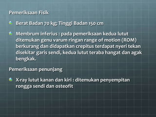 Pemeriksaan Fisik

  Berat Badan 70 kg; Tinggi Badan 150 cm

  Membrum inferius : pada pemeriksaan kedua lutut
  ditemukan genu varum ringan range of motion (ROM)
  berkurang dan didapatkan crepitus terdapat nyeri tekan
  disekitar garis sendi, kedua lutut teraba hangat dan agak
  bengkak.

Pemeriksaan penunjang

  X-ray lutut kanan dan kiri : ditemukan penyempitan
  rongga sendi dan osteofit
 