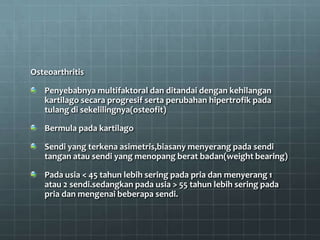 Osteoarthritis

   Penyebabnya multifaktoral dan ditandai dengan kehilangan
   kartilago secara progresif serta perubahan hipertrofik pada
   tulang di sekelilingnya(osteofit)

   Bermula pada kartilago

   Sendi yang terkena asimetris,biasany menyerang pada sendi
   tangan atau sendi yang menopang berat badan(weight bearing)

   Pada usia < 45 tahun lebih sering pada pria dan menyerang 1
   atau 2 sendi.sedangkan pada usia > 55 tahun lebih sering pada
   pria dan mengenai beberapa sendi.
 