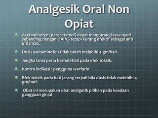 Analgesik Oral Non
         Opiat
Asetaminofen (paracetamol) dapat mengurangi rasa nyeri
sebanding dengan OAINS tetapi kurang efektif sebagai anti
inflamasi.
Dosis asetaminofen tidak boleh melebihi 4 gm/hari.
Jangka lama perlu berhati-hati pada efek toksik.
Kontra indikasi : pengguna warfarin
Efek toksik pada hati jarang terjadi bila dosis tidak melebihi 4
gm/hari.
Obat ini merupakan obat analgetik pilihan pada keadaan
gangguan ginjal
 